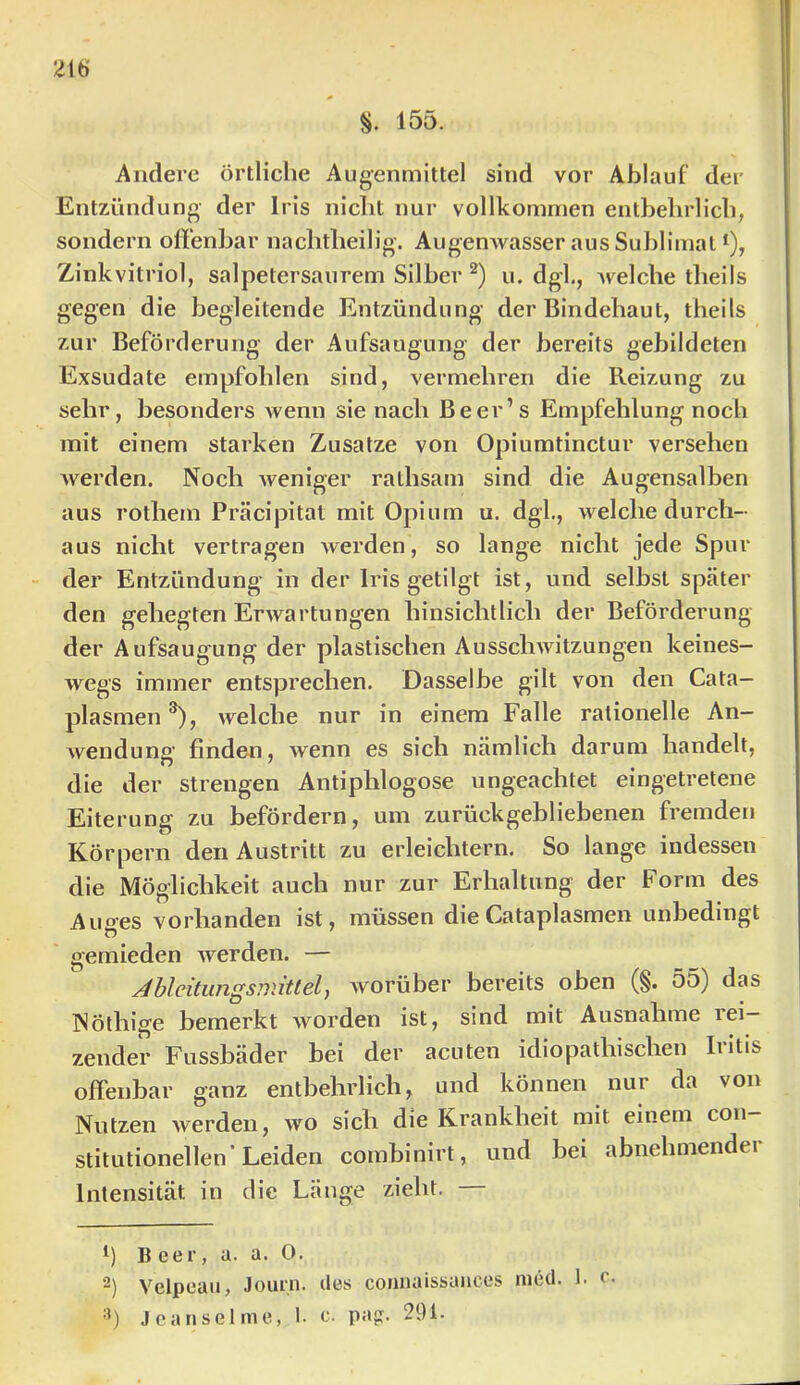 §. 155. Andere örtliche Augenmittel sind vor Ablauf der Entzündung der Iris nicht nur vollkommen entbehrlich, sondern offenbar nachtheilig. Augenwasser aus Suhlimat *), Zinkvitriol, salpetersaurem Silber u. dgl,, welche theils gegen die begleitende Entzündung der Bindehaut, theils zur Beförderung der Aufsaugung der bereits gebildeten Exsudate empfohlen sind, vermehren die Reizung zu sehr, besonders wenn sie nach Be er’s Empfehlung noch mit einem starken Zusatze von Opiumtinctur versehen werden. Noch Aveniger rathsam sind die Augensalben aus rothem Präcipitat mit Opium u. dgl., welche durch- aus nicht vertragen Averden, so lange nicht jede Spur der Entzündung in der Iris getilgt ist, und selbst später den gehegten ErAvartungen hinsichtlich der Beförderung der Aufsaugung der plastischen AusscliAvitzungen keines- Avegs immer entsprechen. Dasselbe gilt von den Cata— plasmen ®), Avelche nur in einem Falle rationelle An- Avendung finden, Avenn es sich nämlich darum handelt, die der strengen Antiphlogose ungeachtet eingetretene Eiterung zu befördern, um zurückgebliebenen fremden Körpern den Austritt zu erleichtern. So lange indessen die Möglichkeit auch nur zur Erhaltung der Form des Auges vorhanden ist, müssen dieCataplasmen unbedingt gemieden Averden. — ^bleitiingsnüttel) Avorüber bereits oben (§. 55) das Nöthige bemerkt Avorden ist, sind mit Ausnahme rei- zender Fussbäder bei der acuten idiopathischen Iritis offenbar ganz entbehrlich, und können nur da von Nutzen Averden, avo sich die Krankheit mit einem con stitutionellen’Leiden combinirt, und bei abnehmender Intensität in die Länge zieht. Beer, a. a. 0. 2) Velpeaii, Jour.n. iles connaissances med. 1. c. •’) Jcanselrne, 1. c. pap:. 291-