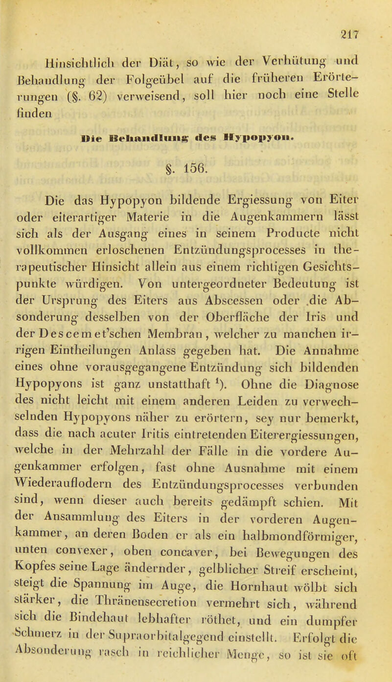 llinsichtlicli der Diät, so Avie der Verhütiiiio und Behandlung' der Folgeübel auf die früheren Erörte- rungen (§. 62) verAveisend, soll hier noch eine Stelle finden Die des Hyiiopyon. §. 156. Die das Hypopyon bildende Ergiessung von Eiter oder eiterartiger Materie in die Augenkammern lässt sich als der Ausgang eines in seinem Producte nicht vollkommen erloschenen Entzündungsprocesses in the- rapeutischer Hinsicht allein aus einem richtigen Gesichts- punkte Avürdigen. Von untergeordneter Bedeutung ist der Ursprung des Eiters aus Abscessen oder ,die Ab- sonderung desselben von der Oberfläche der Iris und der Descemet’schen Membran, AA^elcher zu manchen ii- rigen Eintheilungen Anlass gegeben hat. Die Annahme eines ohne vorausgegangene Entzündung sich bildenden Hypopyons ist ganz unstatthaft ‘). Ohne die Diagnose des nicht leicht mit einem anderen Leiden zu verwech- selnden Hypopyons näher zu erörtern, sey nur bemerkt, dass die nach acuter Iritis einlretenden Eiterergiessungen, Avelche in der Mehrzahl der Fälle in die vordere Au— genkammer erfolgen, fast ohne Ausnahme mit einem Wiederauflodern des Entzündungsprocesses verbunden sind, Avenn dieser auch bereits^ gedämpft schien. Mit der Ansammlung des Eiters in der vorderen Augen- kammer, an deren Boden er als ein halbmondförmiger, unten convexer, oben concaver, bei Bewegung'en des Kopfes seine Lage ändernder, gelblicher Streif erscheint, steigt die Spannung i,n Auge, die Hornhaut Avölbt sich stärker, die Thränensecretion vermehrt sich, Avährend sich die Bindehaut lebhafter röthet, und ein dumpfer ^Schmerz in der Supraorbitalgegend einstellt. Erfolgt die Absonderung rasch in reiclilicher Menge, so ist sie oft