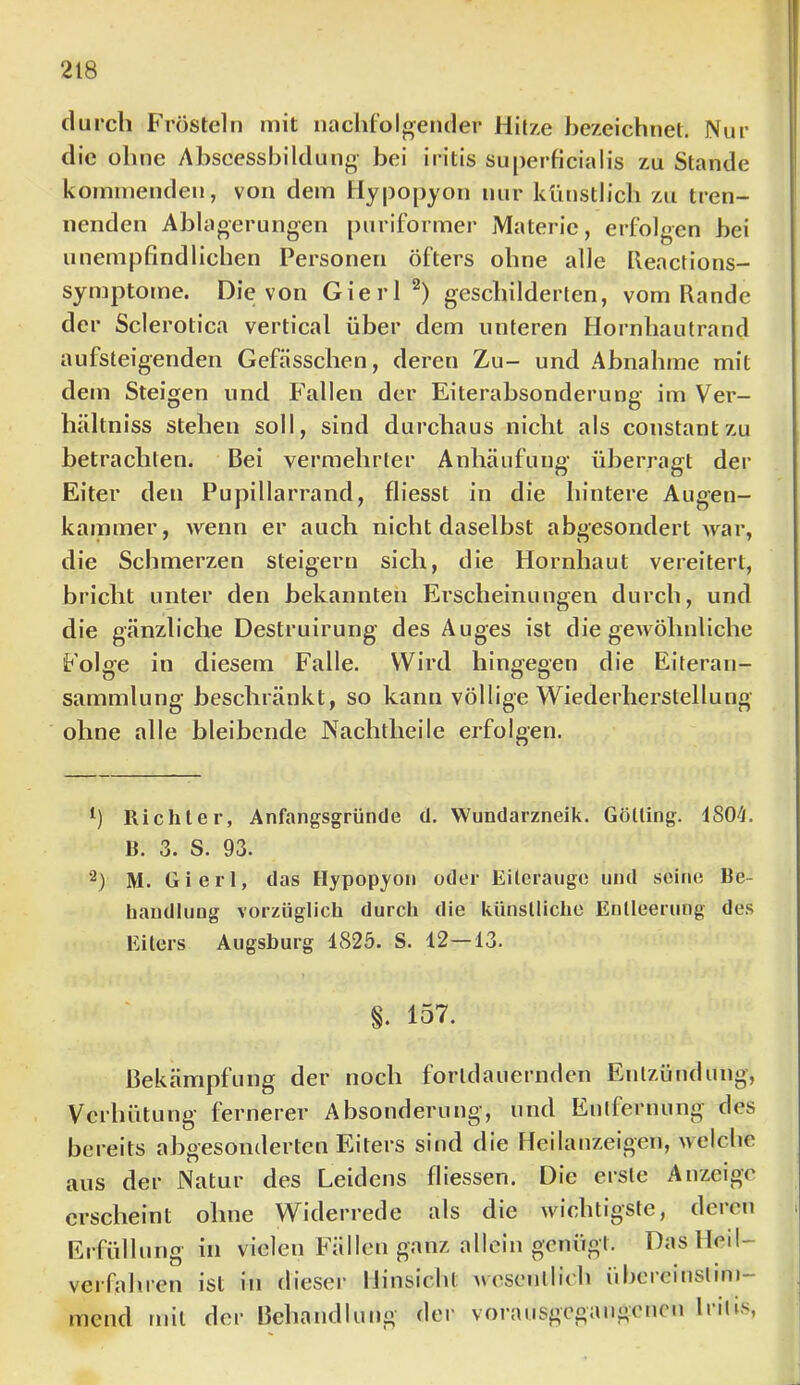 durch Frösteln mit naclilolgender Hitxe bezeichnet. Nur die ohne Abseesshildung- bei iritis superficialis zu Stande ko?nnienden, von dem Hypopyon nur künstlicli zu tren- nenden Ablao-erungen [)uriformer Materie, erfolgen hei unempfindlichen Personen öfters ohne alle heactions- symptome. Die von GierP) geschilderten, vom Rande der Sclerotica vertical über dem unteren Hornhautrand aufsteigenden Gefässchen, deren Zu- und Abnahme mit dem Steigen und Fallen der Eiterabsonderung im Ver- hältniss stehen soll, sind durchaus nicht als constantzu betrachten. Bei vermehrter Anhäufung überragt der Eiter den Pupillarrand, fliesst in die hintere Augen- kammer, wenn er auch nicht daselbst abgesondert war, die Schmerzen steigern sich, die Hornhaut vereitert, bricht unter den bekannten Erscheinungen durch, und die gänzliche Destruirung des Auges ist die gewöhnliche Folge in diesem Falle. Wird hingegen die Eiteran- sammlung beschränkt, so kann völlige Wiederherstellung ohne alle bleibende Nachtheile erfolgen. h Richter, Anfangsgründe d. Wundarzneik. Gölling. 4804. B. 3. S. 93. 2) M. Giert, das Hypopyon oder Eiterauge und seine Be- handlung vorzüglich durch die künstliche Entleerung des Eiters Augsburg 4825. S. 12—13. §. 157. Bekämpfung der noch fortdauernden Entzündung, Verhütung fernerer Absonderung, und Entfernung des bereits abgesonderten Eiters sind die Heilanzeigen, welche aus der Natur des Leidens fliessen. Die erste Anzeige erscheint ohne Widerrede als die wichtigste, deren Erfüllung in vielen Fällen ganz allein genügt. Das Heil- verfahren ist in dieser Hinsicht wesentlich iihercinslim- mend mit der Behandlung der vorausgegaugencu Iritis,