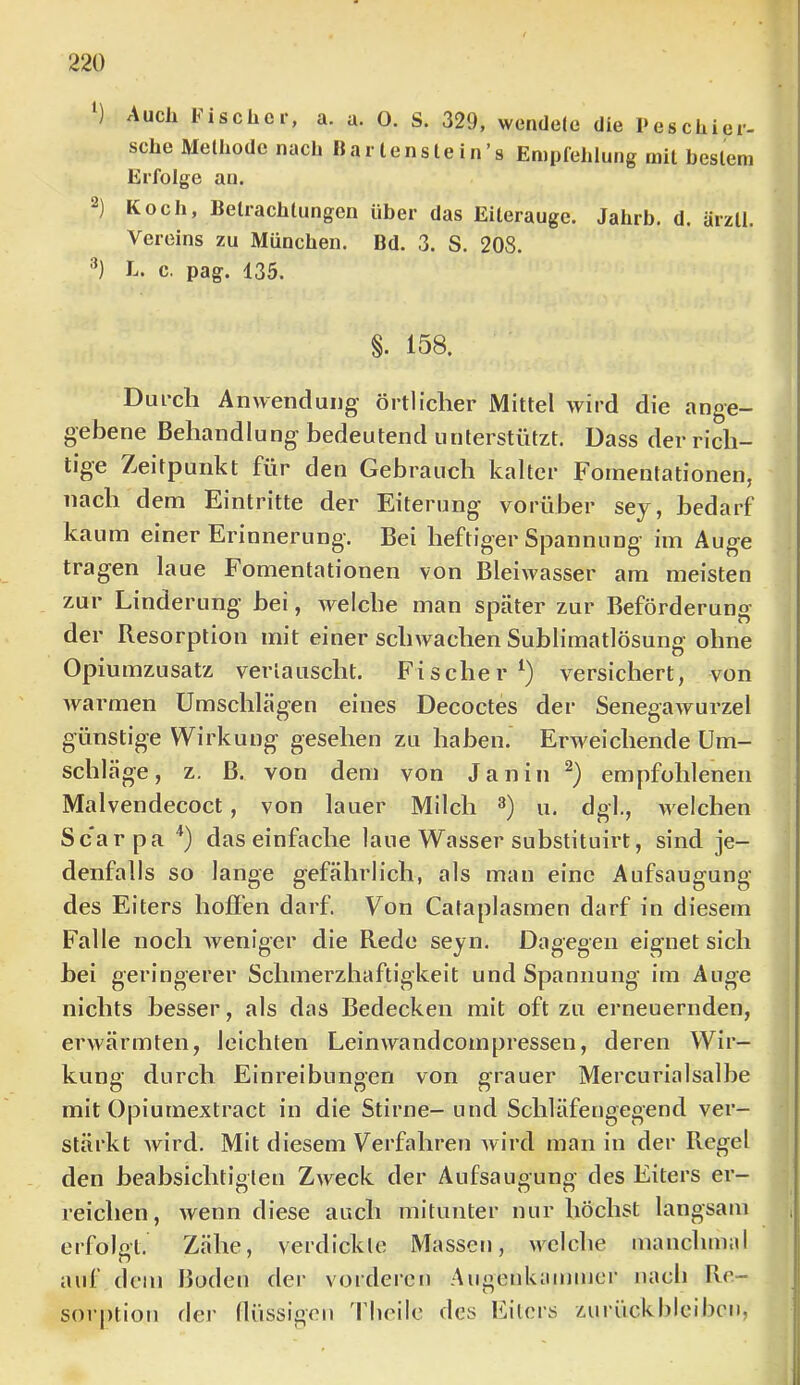 Auch bischec, a. a. O. S. 329, wendete die Peschier- sehe Methode nach Bar lenste in’s Empfehlung mit heslem Erfolge an. Koch, Betrachtungen über das Eiterauge. Jahrb. d. ärzll. Vereins zu München. Bd. 3. S. 208. L. c. pag. 135. §. 158. Durch Anwendung’ örtlicher Mittel wird die ange- gebene Behandlung bedeutend unterstützt. Dass der rich- tige Zeitpunkt für den Gebrauch kalter Fornentationen, nach dem Eintritte der Eiterung vorüber sey, bedarf kaum einer Erinnerung. Bei heftiger Spannung im Auge tragen laue Fornentationen von Bleiwasser am meisten zur Linderung bei, welche man später zur Beförderung der Resorption mit einer schwachen Sublimatlösung ohne Opiumzusatz vertauscht. Fischer^) versichert, von warmen Umschlägen eines Decoctes der Senegawurzel günstige Wirkung gesehen zu haben. Erweichende Um- schläge, z. B. von dem von Janin empfohlenen Malvendecoct, von lauer Milch u. dgl., welchen Scarpa '*) daseinfache laue Wasser substituirt, sind je- denfalls so lange gefährlich, als man eine Aufsaugung des Eiters hoffen darf. Von Cataplasmen darf in diesem Falle noch weniger die Rede seyn. Dagegen eignet sich hei geringerer Schmerzhaftigkeit und Spannung im Auge nichts besser, als das Bedecken mit oft zu erneuernden, erwärmten, leichten Leinwandcompressen, deren Wir- kung durch Einreibungen von grauer Mercurialsalbe mit Opiumextract in die Stirne- und Schläfengegend ver- stärkt wird. Mit diesem Verfahren wird man in der Regel den heabsichtigten Zweck der Aufsaugung des Eiters er- reichen, wenn diese auch mitunter nur höchst langsam ei’folgt. Zähe, verdickte Massen, welche manchmal auf dem Boden der vorderen Aiigenkammer nach Re- sorption rlei’ Ilüssigen 'flieile des falers zuriickbleiben,