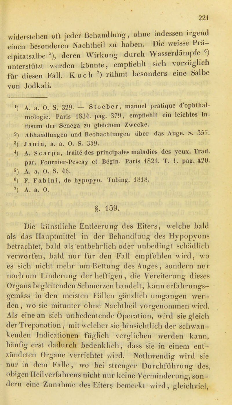widerslelien oft jeder ßeliandlimg-, ohne indessen irgend einen besonderen Nacblheil zu haben. Die weisse Pra- cipitatsalbe ®), deren Wirkung durch Wasserdäinpfe ®) unterstützt Ayerden könnte, empfiehlt sich Amrzüglich für diesen Fall. Koch rühmt besonders eine Salbe von Jodkali, h A. a. 0. S. 329. — Sloeber, manuel pratique d’ophlhal- mologie. Paris 1834. pag. 379, erapflehlt ein leichtes In- fusum der Senega zu gleichem Zwecke. 2) Abhandlungen und Beobachtungen über das Auge. S. 357. 3) Janin, a. a. O. S. 359. A. Scarpa, trait6 des principales maladies des yeux. Trad. par. Fournier-Pescay et Begin. Paris 1821. T. 1. pag. 420. A. a. 0. S. 46. ®) F. Fab ini, de hypopyo. Tubing. 1818. A. a. O. §. 159. Die künstliche Entleerung des Eiters, Avelche bald als das Hauptmittel in der Behandlung des Hypopyons betrachtet, bald als entbehrlich oder unbedingt schädlich verworfen, bald nur für den Fall empfohlen Avird, aaü es sich nicht mehr um Rettung des Auges, sondern nur noch um Linderung der heftigen , die Vereiterung dieses Organs begleitenden Schmerzen handelt, kann erfahrungs- gemäss in den meisten Fällen gänzlich umgangen Aver- den, Avo sie mitunter ohne Nachtheil voraenommen wird. Als eine an sich unbedeutende Operation, wird sie gleich der Trepanation , mit Avelcher sie hinsichtlich der sclman- kenden Indicalionen füglich A^crglichen AA'erden kann, häufig erst dadurch bedenklich, dass sie in einem ent— zütideten Organe verrichtet Avird. NotliAvendig Avird sie nur in dem Falle, avo bei strenger Durchführung des, obigen Heilverfahrens nicht nur keine Verminderung, son- dern eine Zunuhme des Eiter? bemerkt AAurd, gleicliviel.