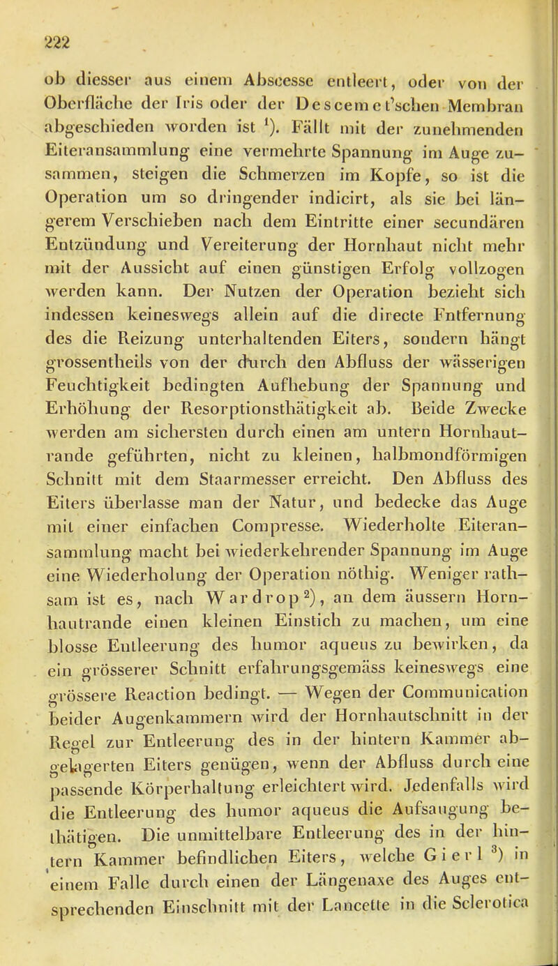 ob diesser aus einem Abscessc entleert, oder von der Oberfläche der Iris oder der Descemct’sclien Membran abgeschieden worden ist ‘). Fällt mit der zunehmenden Elteransammlung eine vermehrte Spannung im Auge zu- sammen, steigen die Schmerzen im Kopfe, so ist die Operation um so dringender indicirt, als sie bei län- gerem Verschieben nach dem Eintritte einer secundären Entzündung und Vereiterung der Hornhaut nicht mehr mit der Aussicht auf einen günstio-en Erfolg vollzogen Averden kann. Der Nutzen der Operation bezieht sich indessen keineswegs allein auf die directe Entfernung des die Reizung unterhaltenden Eiters, sondern hängt grossentheils von der d’urch den Abfluss der wässerigen Feuchtigkeit bedingten Aufhebung der Spannung und Erhöhung der Resorptionsthätigkeit ab. Beide Zwecke werden am sichersten durch einen am untern Hornhaut- rande geführten, nicht zu kleinen, halbmondförmigen Schnitt mit dem Staarmesser erreicht. Den Abfluss des Eiters überlasse man der Natur, und bedecke das Auge mit einer einfachen Compresse. Wiederholte Eiteran- sammlung macht bei Aviederkehrender Spannung im Auge eine Wiederholung der Operation nöthig. Weniger rath- sam ist es, nach Wardrop^), an dem äussern Horn- hautrande einen kleinen Einstich zu machen, um eine blosse Entleerung des humor aqueus zu beAvirken, da ein grösserer Schnitt erfahrungsgemäss keinesAvegs eine grössere Reactlon bedingt. — Wegen der Communication beider Augenkammern Avird der Hornhautschnitt in der Reo-el zur Entleerung des in der hintern Kammer ab- gela gerten Eiters genügen, Avenn der Abfluss durch eine passende Körperhaltung erleichtert Avird. Jedenfolls Avird die Entleerung des humor aqueus die Aufsaugung be- ihätigen. Die unmittelbare Entleerung des in der hin- tern Kammer befindlichen Eiters , Avelche G i e r 1 in einem Falle durch einen der Längenaxe des Auges ent- sprechenden Einschnitt mit der Lancctte in die Sclerotica