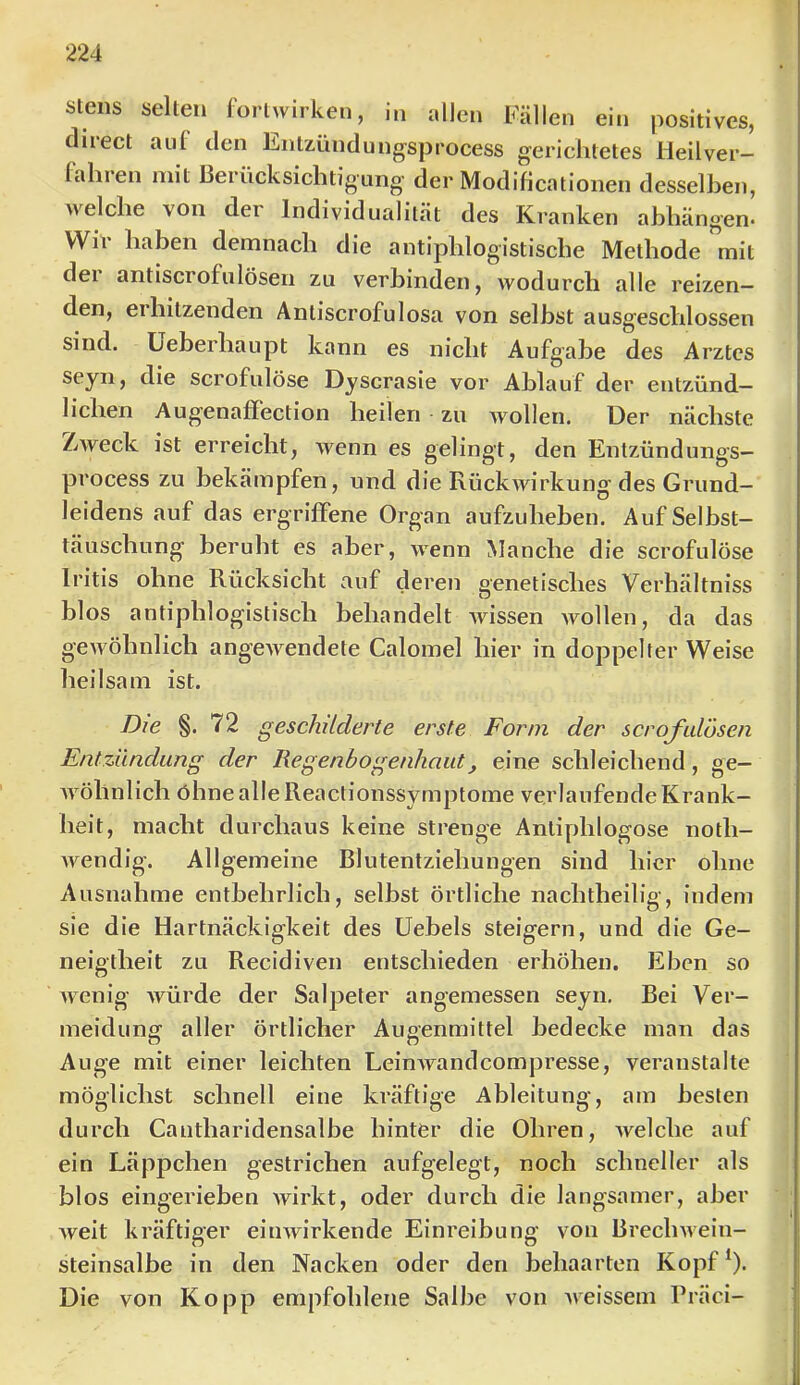 stens selten forlwirken, in allen Fällen ein positives, diiect aiii den Entzündungsprocess gerichtetes Heilver- lahien mit Berücksichtigung der Modificationen desselben, welche von der Individualität des Kranken ahhängen- Wir haben demnach die antiphlogistische Methode mit der antiscrofulöseii zu verbinden, wodurch alle reizen- den, erhitzenden Antiscrofulosa von selbst ausgeschlossen sind, üeberhaupt kann es nicht Aufgabe des Arztes die scrofulöse Dyscrasie vor Ablauf der entzünd- lichen Augenaffection heilen ■ zu wollen. Der nächste Zweck ist erreicht, wenn es gelingt, den Entzündungs- process zu bekämpfen, und die Rückwirkung des Grund- leidens auf das ergriffene Organ aufzuheben. Auf Selbst- täuschung beruht es aber, wenn Manche die scrofulöse Iritis ohne Rücksicht auf deren genetisches Verhältniss blos antiphlogistisch behandelt wissen Avollen, da das gewöhnlich angewendete Calomel hier in doppelter Weise heilsam ist. Die §. 72 geschilderte erste Form der scrofidosen Entzündung der Regenbogenhaut, eine schleichend, ge- wöhnlich öhnealleReactionssymptome verlaufende Krank- heit, macht durchaus keine strenge Antiphlogose noth- wendig. Allgemeine Blutentziehungen sind hier ohne Ausnahme entbehrlich, selbst örtliche nachtheilig, indem sie die Hartnäckigkeit des üebels steigern, und die Ge- neigtheit zu Recidiven entschieden erhöhen. Eben so Avenig Avürde der Salpeter angemessen seyn. Bei Ver- meidung aller örtlicher Augenmittel bedecke man das Auge mit einer leichten LeinAvandcompresse, veranstalte möglichst schnell eine kräftige Ableitung, am besten durch Cautharidensalbe hinter die Ohren, Avelche auf ein Läppchen gestrichen aufgelegt, noch schneller als blos eingerieben Avirkt, oder durch die langsamer, aber Aveit kräftiger eiiiAvirkende Einreibung von BrecliAveiu- steinsalbe in den Nacken oder den behaarten Kopf^). Die von Ko pp empfohlene Salbe von Aveissem Präci-