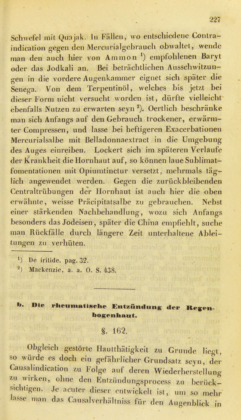 Schwefel mit Qunjnk. ln Fällen, wo entschiedene Contra- indication gegen den Mercnrialgebrauch obwaltet, wende man den auch hier von Ammon empfohlenen Baryt oder das Jodkali an. Bei beträchtlichen Ausschwitzun- gen in die vordere Augenkammer eignet sich später die Senega. Von dem Terpentinöl, welches bis jetzt bei dieser Form nicht versucht worden ist, dürfte vielleicht ebenfalls Nutzen zu erwarten seyn ^). Oertlich beschränke man sich Anfangs auf den Gebrauch trockener, erwärm- ter Compressen, und lasse bei heftigeren Exacerbationen Mercurialsalbe mit Belladonnaextract in die Umgebung des Auges einreiben. Lockert sich im späteren Verlaufe der Krankheit die Hornhaut auf, so können laue Sublimat- fomentationen mit Opiumtinctur versetzt, mehrmals täg- lich angewendet werden. Gegen die zu rück bleibenden Centraltrübungen der Hornhaut ist auch hier die oben ei'Avähnte, weisse Präcipitatsalbe zu gebrauchen. Nebst einer stärkenden Nachbehandlung, wozu sich Anfangs besonders das Jodeisen, später die China empfiehlt, suche man Rückfälle durch längere Zeit unterhaltene Ablei- tungen zu verhüten. De irilide. pag. 32. Mackenzie, a. a. 0. S. 438. •». Die rlieiiniatisclte Entzun«lun|i; der Reyeii* bogenliaut. §. 162. Obgleich gestörte Hautthätigkeit zu Grunde liegt, so würde es doch ein gefährlicher Grundsatz seyn, der Causalindication zu Folge auf deren Wiederherstellung zu wirken, ohne den Entzündungsprocess zu berück- sichtigen. Je acDler dieser entwickelt ist, um so mehr asse man das Causalverhältniss für den Augenblick in