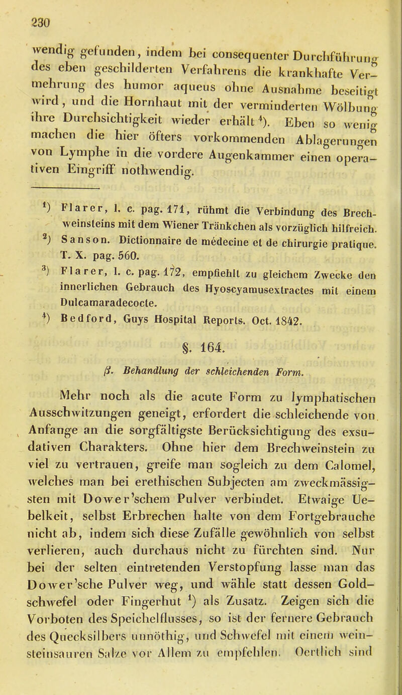 wendig gehmden, indem bei consequentcr Durchführung des eben geschilderten Verfahrens die krankhafte Ver- mehrung des hinnor aqueus ohne Ausnahme beseitigt wird, und die Hornhaut mit der verminderten Wölbung ihre Durchsichtigkeit wieder erhält ^). Eben so wenig machen die hier öfters vorkommenden Ablagerungen von Lymphe in die vordere Augenkammer einen opera- tiven Eingriff notliwendig. ) Flarer, I. c. pag. 171, rühmt die Verbindung des Brech- weinsteins mit dem Wiener Tränkchen als vorzüglich hilfreich. ) Sanson. Dictionnaire de medecine et de Chirurgie pratique. T. X. pag. 560. ) Flarer, 1. c. pag. 172, empfiehlt zu gleichem Zwecke den innerlichen Gebrauch des Hyoscyamusextractes mit einem Dulcamaradecocte. *) Bedford, Guys Hospital Reports. Oct. 1842. §. 164. ß. Behandlung der schleichenden Form. Mehr noch als die acute Form zu lymphatischen Ausschwitzungen geneigt, erfordert die schleichende von ^ Anfänge an die sorgfältigste Berücksichtigung des exsu- dativen Charakters. Ohne hier dem Brecbweinstein zu viel zu vertrauen, greife man sogleich zu dem Calomel, welches man hei erethischen Suhjecten am zweckmässig- sten mit Dower’schem Pulver verbindet. Etwaige Ue- belkcit, selbst Erbrechen halte von dem Fortgebrauche nicht ab, indem sich diese Zufälle gewöhnlich von selbst verlieren, auch durchaus nicht zu fürchten sind. Nur bei der selten eintretenden Verstopfung lasse man das Dower’sche Pulver weg, und wähle statt dessen Gold- schwefel oder Fingerhut als Zusatz. Zeigen sich die Vorboten des Speichelflusses, so ist der fernere Gebrauch des Quecksilbers unnöthig, und Schwefel mit einem wein- steinsauren Salze vor Allem zu empfehlen. Oerllich sind