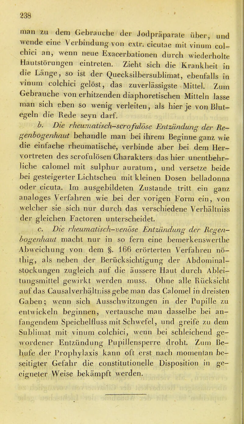 man zu ileni Gebrauche der Jodpräparale über, und Avende eine Verbindung von exlr. cicutae mit vinum col- chici an, wenn neue Exacerbationen durch wiederholte Hautstörungen eintreten. Zieht sich die Krankheit in die Lange, so ist der Quecksilbersublimat, ebenfalls in vinum colchici gelöst, das zuverlässigste Mittel. Zum Gebrauche von erhitzenden diaphoretischen Mitteln lasse man sich ehen so wenig verleiten, als hier je von Blut- egeln die Rede seyn darf. h. Die rheiunatisch-scrofulöse Entzündung der Re- genbogenhaut behandle man bei ihrem Beginne ganz wie die einfache rheumatische, verbinde aber bei dem Her- vortreten des scrofulösen Charakters das hier unenthehr- liche calomel mit sulphur auratum, und versetze beide bei gesteigerter Lichtscheu mit kleinen Dosen helladonna oder cicuta. Im ausgebildeten Zustande tritt ein ganz analoges Verfahren wie bei der vorigen Form ein, von welcher sie sich nur durch das verschiedene Verhältniss der gleichen Factoren unterscheidet. c. Die rheumatisch—venöse Entzündung der Renen— Ö ö bogenhaut macht nur in so fern eine bemerkenswerthe Abweichung von dem §. 166 erörterten Verfahren nö- thig, als neben der Berücksichtigung der Abdominal- stockungen zugleich auf die äussere Haut durch Ablei- tungsmitfel gewirkt Averden muss. Ohne alle Rücksicht auf das Causalverhältr.iss «ehe man das Calomel in dreisten ' n Gaben; Avcnn sich AusscliAvitzungen in der Pupille zu entAvickeln beginnen, vertausche man dasselbe bei an- fangendem Speichelfluss mit Schwefel, und greife zu dem Sublimat mit vinum colchici, Avenn bei schleichend ge- Avordener Entzündung Pupillensperre droht. Zum Be- hufe der Prophylaxis kann oft erst nach momentan be- seitigter Gefahr die constitulionelle Disposition in ge- eigneter Weise bekämpft Averden.