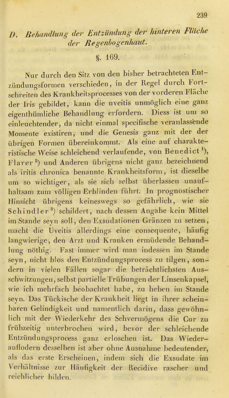 n. Behandlung der Entzündung der hinteren Flüche der Regenbogenhaut. §. 169. Nur durcli den Sitz von den bisher betrachteten Ent— zündungsformen verschieden, in der Regel durch Fort- schreiten des Krankheitsprocesses von der vorderen Fläche der Iris gebildet, kann die uveitis unmöglich eine ganz eigenthümliehe Behandlung erfordern. Diess ist uni so einleuchtender, da nicht einmal specifische veranlassende Momente existiren, und die Genesis ganz mit der der ührig'en Formen übereinkommt. Als eine auf charakte- ristische Weise schleichend verlaufende, von Benedict ^), Flarer^) und Anderen übrigens nicht ganz bezeichnend als iritis chronica benannte Krankheitsform, ist dieselbe um so wichtiger, als sie sich selbst überlassen unauf- haltsam zum völligen Erblinden führt. In prognostischer Hinsicht übrigens keineswegs so gefährlich, wie sie Schindler®) schildert, nach dessen Angabe kein Mittel im Stande seyn soll, den Exsudationen Gränzen zu setzen, macht die Uveitis allerdings eine consequente, häufig langwierige, den Arzt und Kranken ermüdende Behand- lung nöthig. Fast immer wird man indessen im Stande seyn, nicht blos den Entzündungsprocess zu tilgen, son- dern in vielen Fällen sogar die beträchtlichsten Aus- schwitzungen, selbst partielle Trübungen der Linsenkapsel, wie ich mehrfach beobachtet habe, zu heben im Stande seyn. Das Tückische der Krankheit liegt in ihrer schein- baren Gelindigkeit und namentlich darin, dass gewöhn- lich mit der Wiederkehr des Sehvermögens die Cur zu frühzeitig unterbrochen wird, bevor der schleichende Entzündungsprocess ganz erloschen ist. Das Wieder- auflodern desselben ist aber ohne Ausnahme bedeutender, als das erste Erscheinen, indem sich die Exsudate im Verhältnisse zur Häufigkeit der Recidive rascher und reichlicher bilden.