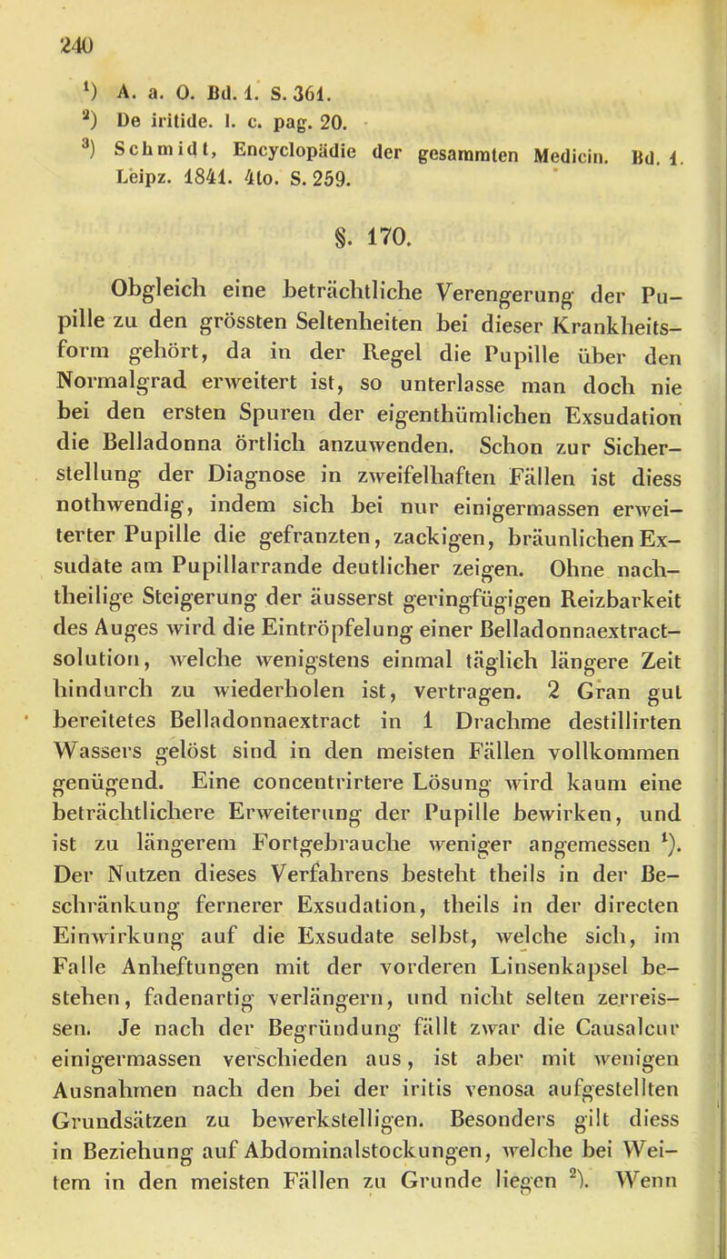 ‘) A. a. 0. Bll. 1. S. 361. De iritide. I. c. pag. 20. - Schmidt, Encyclopädie der gesammten Medicin. Bd. 1. Leipz. 1841. 4lo. S. 259. §. 170. Obgleich eine beträchtliche Verengerung der Pu- pille zu den grössten Seltenheiten bei dieser Krankheits- form gehört, da in der Regel die Pupille über den Normalgrad erweitert ist, so unterlasse man doch nie bei den ersten Spuren der eigenthümlichen Exsudation die Belladonna örtlich anzuwenden. Schon zur Sicher- stellung der Diagnose in zweifelhaften Fällen ist diess nothwendig, indem sich hei nur einigermassen erwei- terter Pupille die gefranzten, zackigen, bräunlichen Ex- sudate am Pupillarrande deutlicher zeigen. Ohne nach- theilige Steigerung der äusserst geringfügigen Reizbarkeit des Auges wird die Eintröpfelung einer Belladonnaextract- solution, welche wenigstens einmal täglich längere Zeit hindurch zu wiederholen ist, vertragen. 2 Gran gut • bereitetes Belladonnaextract in 1 Drachme destillirten Wassers gelöst sind in den meisten Fällen vollkommen genügend. Eine concentrirtere Lösung wird kaum eine beträchtlichere Erweiterung der Pupille bewirken, und ist zu längerem Fortgebrauche weniger angemessen Der Nutzen dieses Verfahrens besteht theils in der Be- schränkung fernerer Exsudation, theils in der directen Einwirkung auf die Exsudate selbst, welche sich, im Falle Anheftungen mit der vorderen Linsenkapsel be- stehen, fadenartig verlängern, und nicht selten zerreis- sen. Je nach der Begründung fällt zwar die Causalcur einigermassen verschieden aus, ist aber mit wenigen Ausnahmen nach den bei der iritis venosa aufgestellten Grundsätzen zu bewerkstelligen. Besonders gilt diess in Beziehung auf Abdominalstockungen, welche bei Wei- tem in den meisten Fällen zu Grunde liegen Wenn I