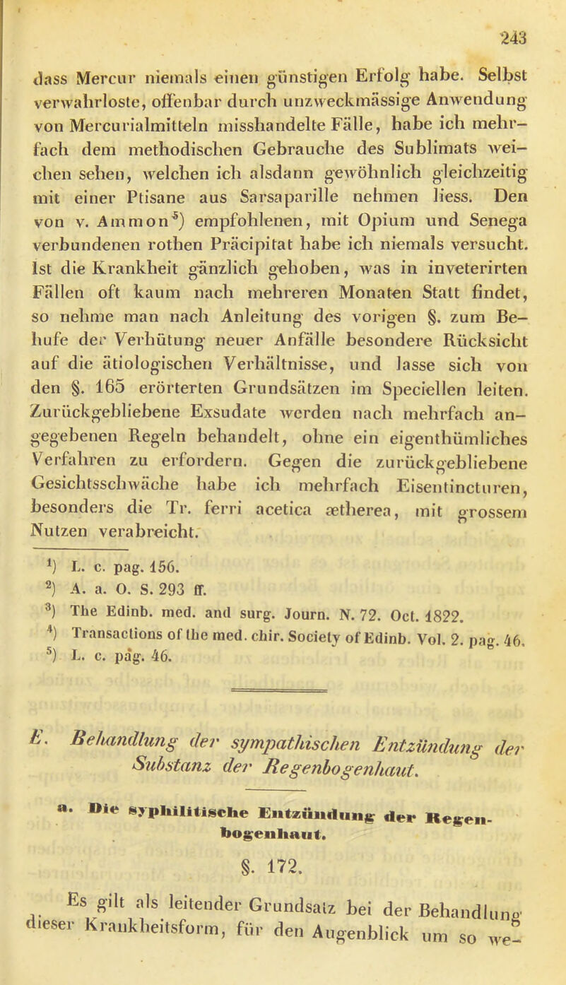 tlass Mercur niemals einen günstigen Erfolg habe. Selbst verwahrloste, offenbar durch unzweckmässige Anwendung von Mercurialmitleln misshandelte Fälle, habe ich mehr- fach dem methodischen Gebrauche des Sublimats wei- chen sehen, welchen ich alsdann gewöhnlich gleichzeitig mit einer Ptisane aus Sarsaparille nehmen liess. Den von V. Amnion^) empfohlenen, mit Opium und Senega verbundenen rothen Präcipitat habe ich niemals versucht. Ist die Krankheit gänzlich gehoben, was in inveterirten Fällen oft kaum nach mehreren Monaten Statt findet, so nehme man nach Anleitung des vorigen §. zum Be- hufe der Verhütung' neuer Anfälle besondere Rücksicht auf die ätiologischen Verhältnisse, und lasse sich von den §. 165 erörterten Grundsätzen im Speciellen leiten. Zurückgebliebene Exsudate werden nach mehrfach an- gegebenen Regeln behandelt, ohne ein eigenthümliches Verfahren zu erfordern. Gegen die zurückgebliebene Gesichtsschwäche habe ich mehrfach Eisentincturen, besonders die Tr. ferri acetica aetherea, mit grossem Nutzen verabreicht. *) L. c. pag. 156. 2) A. a. O. S. 293 ff. 3) The Edinb. med. and surg. Journ. N. 72. Oct. 1822. Transactions of tbe med. chir. Societj of Edinb. Vol. 2. pag. 46, L. c. pag. 46. h, Beluifullung der sympathischen Entzümhmg der Substanz der Regenbogenhaut, a. Die syphilitische Entzündung der Rcj^en- ho^enhaut. §. 172. Es gilt .als leitetulei-Giuncisaiz bei der Behandliino dieser Kraukbeitsform, für den Augenblick um so ,ve-