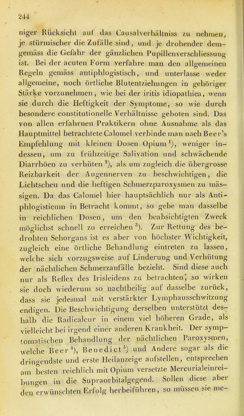 niger Rücksicht auf das Causalveihäliniss au nehmen, je stürmischer die Zufälle sind, und je drohender dem- gemäss die Gefahr der gänzlichen Pupillenverschliessung ist. Bei der acuten Form verfahre man den allgemeinen Regeln gemäss antiphlogistisch, und unterlasse weder allgemeine, noch örtliche ßlutentziehungen in gehöriger Stärke vorzunehmen, wie bei der iritis idiopathica, wenn sie durch die Heftigkeit der Symptome, so wie durch besondere constitutionelle Verhältnisse geboten sind. Das von allen erfabrnen Praktikern ohne Ausnahme als das Hauptmittel betrachtete Calomel verbinde man nacb Beer’s Empfehlung mit kleinen Dosen Opium ^), weniger in- dessen, um zu frühzeitige Salivation und schwächende Diarrhöen zu verhüten ^), als um zugleich die übergrosse Reizbarkeit der Augennerven zu bescbwichtigen, die Lichtscheu und die heftigen Schmerzparoxysmen zu mäs- sigen. Da das Calomel hier hauptsächlich nur als Anti- phlogisticum in Betracht kommt, so gebe man dasselbe in reichlichen Dosen, um den beabsichtigten Zweck möglichst schnell zu erreichen ^). Zur Rettung des be- drohten Sehorgans ist es aber von höchster Wichtigkeit, zugleich eine örtliche Behandlung eintreten zu lassen, Avelche sich vorzugsweise auf Linderung und Verhütung der nächtlichen Schmerzanfälle bezieht. Sind diese auch nur als Reflex des Irisleidens zu betrachten* so wirken sie doch wiederum so nacbtheilig’ auf dasselbe zurück, dass sie jedesmal mit verstärkter LymphausschAvitzung endigen. Die Beschwichtigung derselben unterstützt des- halb die Radicalcur in einem viel höheren Grade, als vielleicht bei irgend einer anderen Krankheit. Der symp- tomatischen Behandlung der nächtlichen Paroxysmen, welche Beer^), Benedict®) und Andere sogar als die dringendste und erste Heilanzeige aufstellen, entsprechen am besten reichlich mit Opium versetzte Mercurialeinrei- bungen in die Supraorbitalgegend. Sollen diese aber (len erwünschten Erfolg herbeiführen, so iniissen sie me-