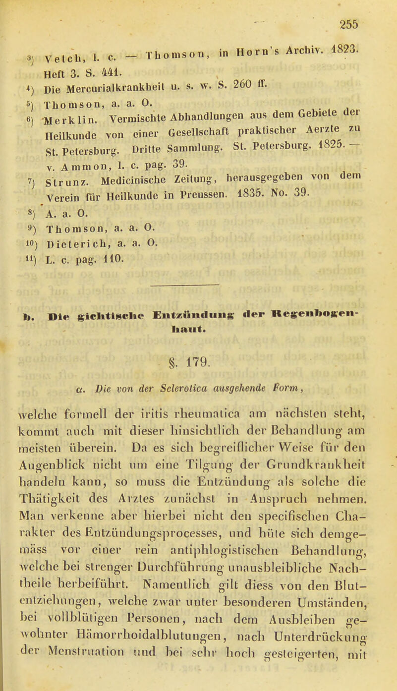 Velcli, I. c. — Thomson, in Horn’s Archiv. Heft 3. S. 441. Die Mercurialkrankheil u. s. w. S. 260 ff. 4823. Thomson, a. a. 0. •Merklin. Vermischte Abhandlungen aus dem Gebiete der Heilkunde von einer Gesellschaft praktischer Aerzte zu St. Petersburg. Dritte Sammlung. St. Petersburg. 4825. — V. Ammon, 1. c. pag. o9. Strunz. Medlciniscbe Zeitung, herausgegeben von dem Verein für Heilkunde in Preussen. 1835. No. 39. 8) A. a. 0. 9) Thomson, a. a. 0. 10) Dieterich, a. a. O. 11) L. c. pag. 140. I». Die |?iclitiscl»e Eiitjettiitlim«: «ler Reseiilioften- liaiit« §. 179. a. Die von der Sclerotica ausgehende Form, welclic formell der iritis rlieumalica am näclislen steht, kommt auch mit dieser hinsichtlicli der ßehaiidhiiig am meisten überein. Da es sich begreiflicher Weise für den Augenblick nicht nm eine Tilgung der Grundkrankheit handeln kann, so muss die Enlzünduno- als solche die Thätigkeit des Arztes zunächst in Anspruch nehmen. Man verkenne aber hierbei nicht den specifischen Cha- rakter des Entzündungsprocesses, und hüte sich demge- mäss vor einer rein antiphlogistischen Behandlung, welche bei strenger Durchführung unausbleibliche Nach- theile herbeiführt. Namentlich gilt diess von den Blul- cnlziehungen, welche zwar unter besonderen Umständen, Jiei vollblütigen Personen, nach dem Ausbleiben ge- wohnter Hämorrhoidalblutungen, nach Unterdrückung der Menstruation und bei sehr hoch oesteis'erten, mit wo /