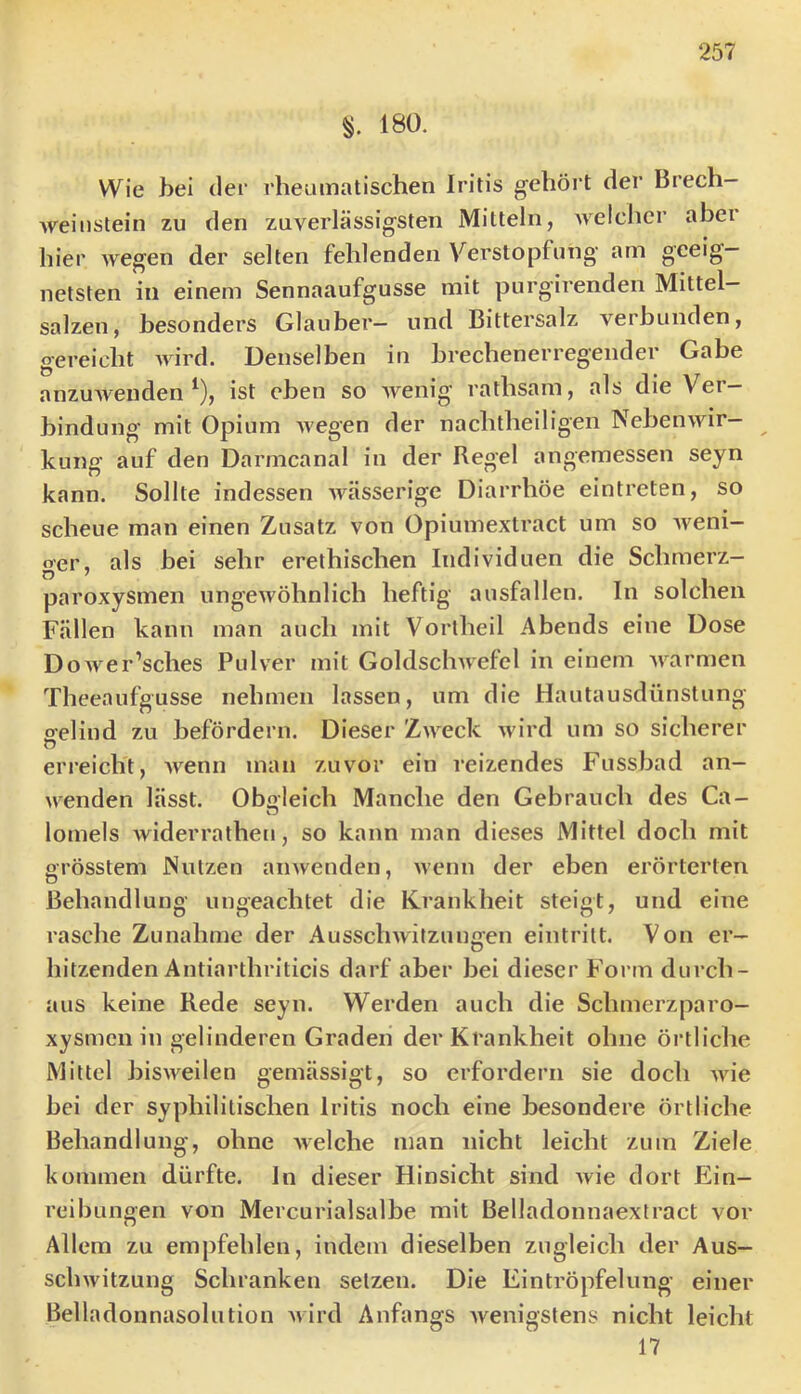 180. Wie hei der rheumatischen Iritis gehört der Brech— Aveiiistein zu den zuverlässigsten Mitteln, Avelchcr abei hier Avegen der selten fehlenden Verstopfung am geeig- netsten in einem Sennaaufgusse mit purgirenden Mittel— salzen, besonders Glauber— und Bittersalz verbunden, gereicht AAurd. Denselben in brechenerregender Gabe anzuAvenden ^), ist eben so Avenig’ rathsam, als die Ver- bindung mit Opium Avegen der nachtheiligen NebeiiAvir- kung auf den Darmcanal in der Regel angemessen seyn kann. Sollte indessen Avässerige Diarrhöe eintreten, so scheue man einen Zusatz von Opiumextract um so Aveni- o'er, als bei sehr erethischen Individuen die Schmerz- paroxysmen ungeAvöhnlich heftig ausfallen. In solchen Fällen kann man auch mit Vorlheil Abends eine Dose DoAver’sches Pulver mit GoldscliAvefel in einem Avarmen Theeaufgusse nehmen lassen, um die Hautausdünstung oeliud zu befördern. Dieser Zaa^ccIv Avird um so sicherer O erreicht, Avenn man zuvor ein reizendes Fussbad an- Avenden lässt. Oboleich Manche den Gebrauch des Ca- lomels Aviderratheu, so kann man dieses Mittel doch mit grösstem Nutzen amvenden, Avenn der eben erörterten Behandlung ungeachtet die Krankheit steigt, und eine rasche Zunahme der Aussclnvitzungen eintritt. Von er- hitzenden Antiarthriticis darf aber bei dieser Form durch- aus keine Rede seyn. Werden auch die Schmerzparo- xysmcn in gelinderen Graden der Krankheit ohne örtliche Mittel bisAA^eilen gemässigt, so erfordern sie doch aauc bei der syphilitischen Iritis noch eine besondere örtliche Behandlung, ohne aaeiche man nicht leicht zum Ziele kommen dürfte. In dieser Hinsicht sind Avie dort Ein- reibungen von Mercurialsalbe mit Belladonnaextract vor Allem zu empfehlen, indem dieselben zugleich der Aus- scliAvitzung Schranken setzen. Die Eintröpfelung einer Belladonnasolution Avird Anfangs Avenigstens nicht leicht 17