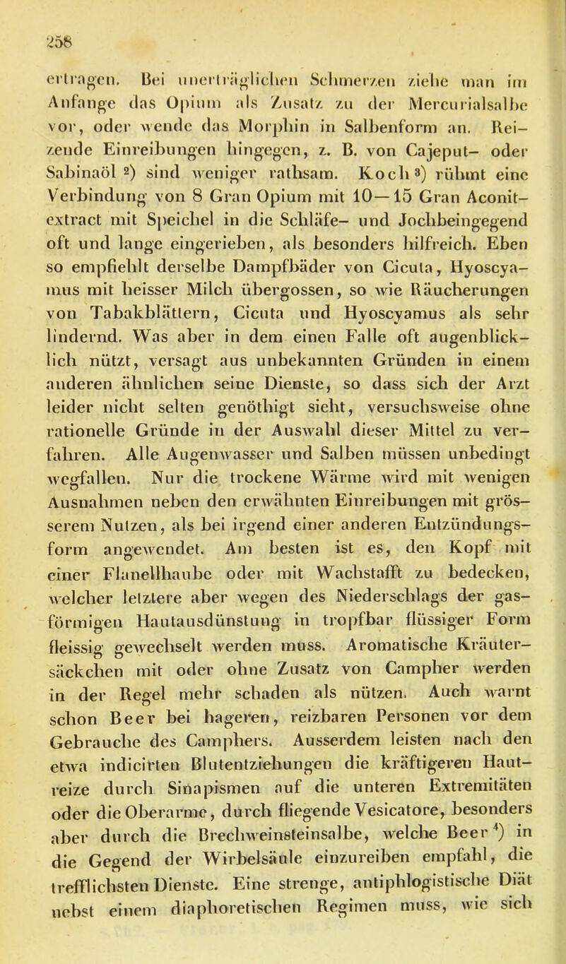 erlrngen. bei iiDcrliii«»lieben Selimer/.eii /.iehe inan im Anfänge tlas Opium als Zusatz. z,u der Mercnrialsalbe vor, oder wende das Morphin in Salbenform an. Rei- zende Einreibungen bingegen, z. B. von Cajeput- oder Sabinaöls) sind weniger rathsam. Koeb^) rühmt eine Verbindung von 8 Gran Opium mit 10—15 Gran Aconit- extract mit S|)eicbel in die Scliläfe- und Joebbeingegend oft und lange eingerieben, als besonders liilfreich. Eben so empfielilt derselbe Dampfbäder von Cicuta, Hyoscya- nius mit beisser Milch übergossen, so wie Räucherungen von Tabakblättern, Cicuta und Hyoscyamus als sehr lindernd. Was aber in dem einen Falle oft augenblick- lich nützt, versagt aus unbekannten Gründen in einem anderen ähnlichen seine Dienste, so dass sich der Arzt leider nicht selten genöthigt sieht, versuchsweise ohne rationelle Gründe in der Auswahl dieser Mittel zu ver- fahren. Alle Augenwasser und Salben müssen unbedingt Wegfällen. Nur die trockene Wärme wird mit wenigen Ausnahmen neben den erwähnten Einreibungen mit grös- serem Nutzen, als bei irgend einer anderen Entzündungs- form angewendet. Am besten ist es, den Kopf mit einer Flanellhaube oder mit Wachstalft zu bedecken, Avelcher letztere aber wegen des Niederschlags der gas- förmigen Hautausdünstung in tropfbar flüssiger Form fleisslfi eeAvechselt werden muss. Aromatische Kräuter- o o Säckchen mit oder ohne Zusatz von Campher werden in der Regel mehr schaden als nützen. Auch Avarnt schon Beer bei hageren, reizbaren Personen vor dem Gebrauche des Camphers. Ausserdem leisten nach den etAva indicirten Blutentziehungen die kräftigeren Haut- reize durch Sinapismen auf die unteren Extremitäten oder die Oberarme, durch fliegende Vesicatore, besonders aber durch die BrecliAA einsteinsalbe, Avelche Beer in die Gegend der Wirbelsäule einzureiben empüdil, die trefflichsten Dienste. Eine strenge, antiphlogistische Diät nebst einem diaphoretischen Regimen muss, wie sich