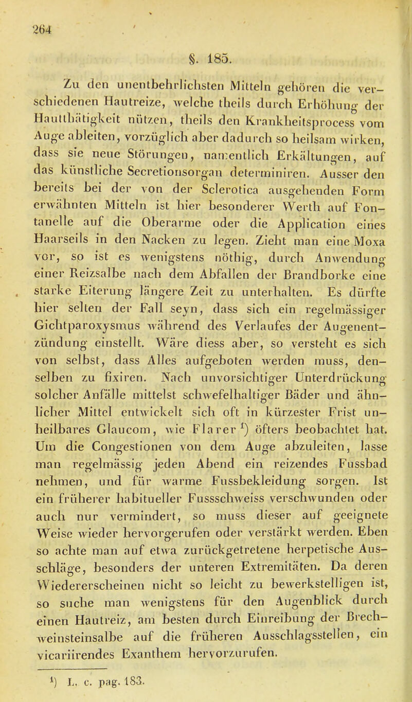 S. 185. Zu den unentbehrlichsten Mitteln gehören die ver- schiedenen Hautreize, Avelche theils durch Erhöliung der Hautthiitigkeit nützen, tlieils den Krankheitsjjrocess vom Auge ableiten, vorzüglich aber dadurch so heilsam wirken, dass sie neue Störungen, namentlich Erkältungen, auf das künstliche Secretiorisorgan determiniren. Ausser den bereits bei der von der Sclerotica ausgehenden Form erwähnten Mitteln ist hier besonderer Werth auf Fon- tanelle auf die Oberarme oder die Application eines Haarseils in den Nacken zu legen. Zieht man eine Moxa vor, so ist es wenigstens nöthig, durch Anwendung einer Reizsalbe nach dem Abfallen der Brandborke eine starke Eiterung längere Zeit zu unterhalten. Es dürfte hier selten der Fall seyn, dass sich ein regelmässiger Gichtparoxysmus während des Verlaufes der Augenent- zündung einstellt. Wäre diess aber, so versteht es sich von selbst, dass Alles aufgeboten werden muss, den- selben zu fixiren. Nach unvorsichtiger Unterdrückung’ solcher Anfälle mittelst schwefelhaltiger Bäder und ähn- licher Mittel entwickelt sich oft in kürzester Frist un- heilbares Glaucom, wie Flarer^) öfters beobachtet hat. Um die Congestionen von dem Auge abzuleiten, lasse man regelmässig jeden Abend ein reizendes Fussbad nehmen, und für warme Fussbekleidung sorgen. Ist ein früherer habitueller Fussschweiss verschwunden oder auch nur vermindert, so muss dieser auf geeignete Weise wieder hervorgerufen oder verstärkt werden. Eben so achte man auf etwa zurückgetretene herpetische Aus- schläge, besonders der unteren Extremitäten. Da deren Wiedererscheinen nicht so leicht zu bewerkstelligen ist, so suche man wenigstens für den Augenblick durch einen Hautreiz, am besten durch Einreibung der Brech- weinsteinsalbe auf die früheren Ausschlagsstellen, ein vicariirendes Exanthem hervorzurufen. h L. c. pag. 183.