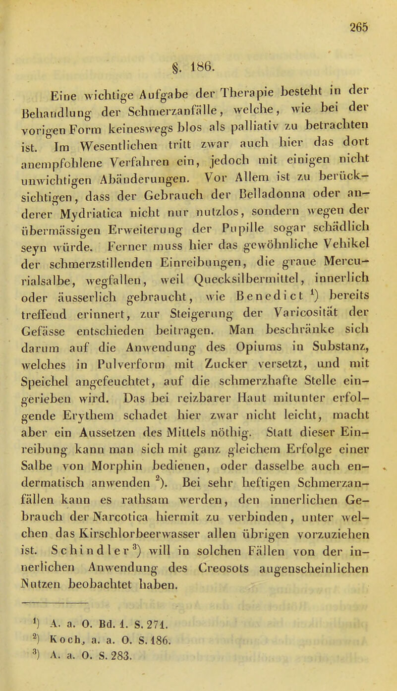 §. 186. Eine wichtige Aufgabe der Therapie besteht in der Behandlung der Schmerzanfälle, welche, wie bei der vorigen Form keineswegs blos als palliativ zu betrachten ist. Im Wesentlichen tritt zwar auch hier das dort anempfchlene Verfahren ein, jedoch mit einigen nicht unwichtigen Abänderungen. Vor Allem ist zu berück- sichtigen, dass der Gebrauch der Belladonna oder an- derer Mydriatica nicht nur nutzlos, sondern wegen der übermässigen Erweiterung' der Pupille sogar schädlich seyn würde. Ferner muss hier das g'evvöhnliche Vehikel der schmerzstillenden Einreibungen, die graue Mercu- rialsalhe, wegfallen, weil Quecksilbermittel, innerlich oder äusserlich gebraucht, wie Benedict bereits treffend erinnert, zur Steigerung der Varicosität der Gefässe entschieden beitragen. Man beschränke sich darum auf die Anwendung des Opiums in Substanz, welches in Pulverform mit Zucker versetzt, und mit Speichel angefeuchtet, auf die schmerzhafte Stelle ein- gerieben wird. Das hei reizbarer Haut mitunter erfol- gende Erythem schadet hier zwar nicht leicht, macht aber ein Aussetzen des Mittels nöthig. Statt dieser Ein- reibung kann man sich mit ganz gleichem Erfolge einer Salbe von Morphin bedienen, oder dasselbe auch en- dermatisch anwenden ^). Bei sehr heftigen Schmerzan- fällen kann es rathsam w^erden, den innerlichen Ge- brauch der Narcotica hiermit zu verbinden, unter Avel- chen das Kirschlorbeerwasser allen übrioen vorzuziehen ist. Schindler^) will in solchen Fällen von der in- nerlichen Anwendung des Creosots augenscheinlichen Nutzen beobachtet haben. A. a. 0. Bd. 1. S. 271. Koch, a. a. 0. S. 186. '■’) A. a. O. S. 283.