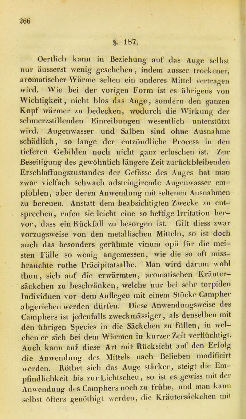187. OertUch kann in Beziehung auf das Auge selbst nur äusserst wenig geschehen, indem ausser trockener, aromatischer Wärme selten ein anderes Mittel vertragen wird. Wie bei der vorigen Form ist es übrigens von Wichtigkeit, nicht blos das Auge, sondern den ganzen Kopf wärmer zu bedecken, wodurch die Wirkung der schmerzstillenden Einreibungen wesentlich unterstützt wird. Augenwasser und Salben sind ohne Ausnahme schädlich, so lange der entzündliche Process in den tieferen Gebilden noch nicht ganz erloschen ist. Zur Beseitigung des gewöhnlich längere Zeit zurückbleibenden ErschlafFungszustandes der Gefässe des Auges hat man zwar vielfach schwach adstringirende Augenwasser em- pfohlen, aber deren Anwendung mit seltenen Ausnahmen zu bereuen. Anstatt dem beabsichtigten Zwecke zu ent- sprechen, rufen sie leicht eine so heftige Irritation her- vor, dass ein Rückfall zu besorgen ist. Gilt diess zwar vorzugsweise von den metallischen Mitteln, so ist doch auch das besonders gerühmte vinum opii für die mei- sten Fälle so wenig angemessen, wie die so oft miss- brauchte rothe Präcipitatsalbe. Man wird darum wohl thun, sich auf die erwärmten, aromatischen Kräuter- säckchen zu beschränken? welche nur bei sehr torpiden Individuen vor dem Auflegen mit einem Stücke Campher abgerieben werden dürfen. Diese Anwendungsweise des Camphers ist jedenfalls zweckmässiger, als denselben mit den übrigen Species in die Säckchen zu füllen, in wel- chen er sich bei dem Wärmen in kurzer Zeit verflüchtigt. Auch kann auf diese Art mit Rücksicht auf den Erfolg die Anwendung des Mittels nach Belieben modificirt werden. Röthet sich das Auge stärker, steigt die Em- pfindlichkeit bis zur Lichtscheu, so ist es gewiss mit der Anwendung des Camphers noch zu frühe, und man kann selbst öfters genölhigt werden, die Kräutersäckchen mit