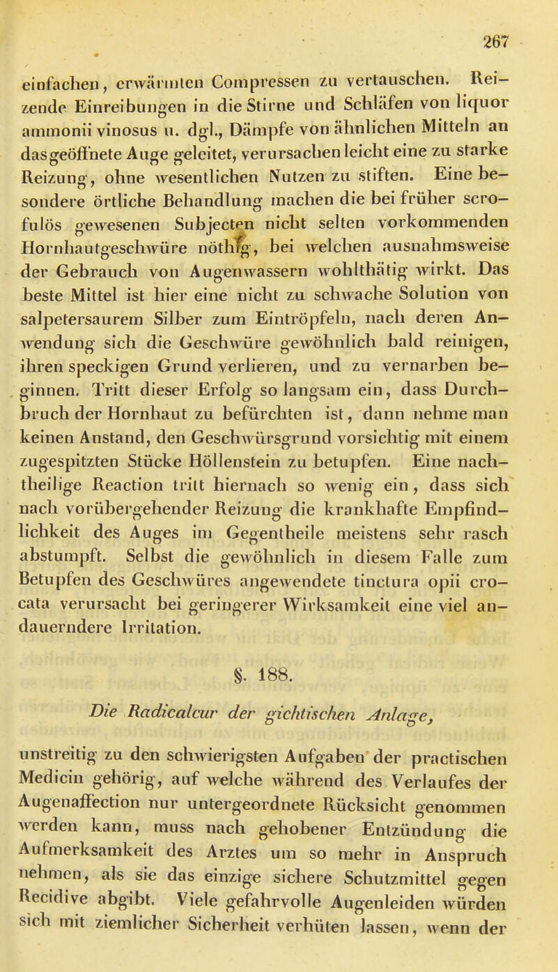 einfaclieii, crwärinlen Coniprcssen zu vertauschen. Rei- zende Einreibungen in die Stirne und Schläfen von liquor ammonii vinosus u. dgl., Dämpfe von ähnlichen Mitteln an das geöffnete Auge geleitet, verursachen leicht eine zu starke Reizuno- ohne Avesentlichen Nutzen zu stiften. Eine he— sondere örtliche Behandlung machen die bei früher scro— fulös geAvesenen Subjecten nicht selten vorkommenden HornhautgescliAvüre nöthl^, bei Avelchen ausnahmSAveise der Gebrauch von AugenAA^assern Avohlthätig Avirkt. Das beste Mittel ist hier eine nicht zu scliAvache Solution von salpetersaurem Silber zum Eintröpfeln, nach deren An— Avendung sich die GescliAvüre geAvöhnlich bald reinigen, ihren speckigen Grund verlieren, und zu vernarben be- ginnen, Tritt dieser Erfolg so langsam ein, dass Durch- bruch der Hornhaut zu befürchten ist, dann nehme man keinen Anstand, den GeschAA ürsgrund vorsichtig mit einem zugespitzten Stücke Höllenstein zu betupfen. Eine nach- theilige Reaction tritt hiernach so Avenig ein, dass sich nach vorübergehender Reizung die krankhafte Empfind- lichkeit des Auges im Gegentheile meistens sehr rasch abstumpft. Selbst die geAAÖhnlich in diesem Falle zum Betupfen des GescliAvüres angeAvendete tinctura opii cro— cata verursacht hei geringerer Wirksamkeit eine viel an- dauerndere Irritation. §. 188. Die Radicalcur der gichtischen Anlage, unstreitig zu den scliAAierigsten Aufgaben der practischeii Medicin gehörig , auf welche Avährend des Verlaufes der Augenaffection nur untergeordnete Rücksicht g’enommen Averden kann, muss nach gehobener Entzündung’ die Aufmerksamkeit des Arztes um so mehr in Anspruch nehmen, als sie das einzige sichere Schutzmittel gegen Recidive abgibt. Vh’ele gefahrvolle Augenleiden Avürden sich mit ziemlicher Sicherheit verhüten lassen, Avenn der