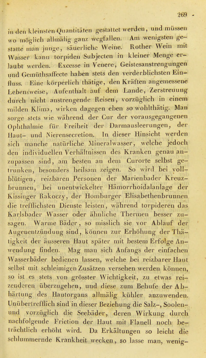 in (len kleinsKMiX^nanlitäten geslatlet werden, und müssen wo möglich allmälig ganz wegfallen. Am Avenigsteii ge- statte man junge, säuerliche Weine. Rother Wein mit Wasser kann torpiden Subjecten in kleiner Menge er- iaubt Averden. Excesse in Venere, Geistesanstrengungen und Gemüthsalfecte haben stets den verderblichsten Ein- fluss. Eine körperlich thätige, den Kräften angemessene Lebensweise, Aufenthalt auf dem Lande, Zerstreuung durch nicht anstrengende Reisen, vorzüglich in einem milden Klima, Avirken dagegen eben so Avohlthätig, Man sorge stets Avie Avährend der Cur der vorausgegangenen Ophthalmie für Freiheit der Darmausleerungen, der Haut- und Nieremsecretion. ln dieser Hinsicht Averden sich manche natürliche Mineralwasser, Avelche jedoch den individuellen Verhältnissen des Kranken genau an- zupassen sind, am besten an dem Curorte selbst ge- trunken, besonders heilsam zeigen. So Avird bei yoll- blütioen, reizbaren Personen der Marienbader Kreuz- brunnen, bei unentAvickelter Hämorrhoidalanlage der Kissiuger Rakoczy, dei’ Homburger Elisabethenbrunnen die trefflichsten Dienste leisten, Avährend torpideren das Karlsbader Wasser oder ähnliche Thermen besser Zu- sagen. Warme Bäder, so misslich sie vor Ablauf der Augenentzündung sind, können zur Erhöhung der Thä- ligkeit der äusseren Haut später mit bestem Erfolge An- wendung finden. Mag man sich Anfangs der einfachen Wasserbäder bedienen lassen, welche bei reizbarer Haut selbst mit schleimigen Zusätzen versehen Averden können, so ist es stets von grösster Wichtigkeit, zu etAvas rei- zenderen überzugehen, und diese zum Behufe der Ab- härtung des Hautorgans allmälig kühler anzuAvenden. Unübertrefflich sind in dieser Beziehung die Salz-, Soolen- und vorzüglich die Seebäder, deren Wirkung durch nachfolgende Friction der Haut mit Flanell noch be- trächtlich erhöht Avird. Da Erkältungen so leicht die schlummernde Krankheit Avecken, so lasse man, Avenig-