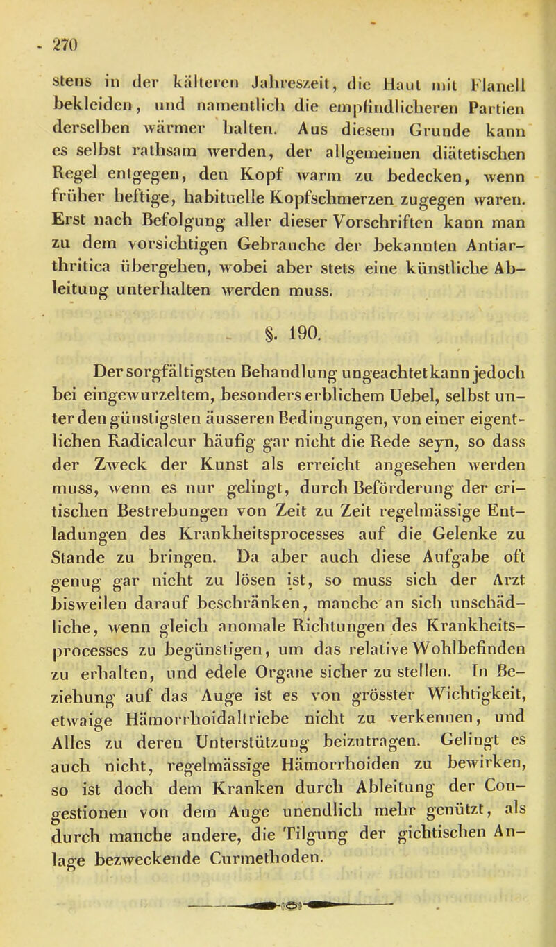 stens in der kälteren Jahreszeit, die Haut mit Flanell bekleiden, und namentlich die em|3findlicheren Partien derselben Avärmer halten. Aus diesem Grunde kann es selbst rathsam werden, der allgemeinen diätetischen Regel entgegen, den Kopf warm zu bedecken, wenn früher heftige, habituelle Kopfschmerzen zugegen waren. Erst nach Befolgung aller dieser Vorschriften kann man zu dem vorsichtigen Gebrauche der bekannten Antiar- thritica übergehen, wobei aber stets eine künstliche Ab- leitung unterhalten werden muss. §. 190. Der sorgfältigsten Behandlung ungeachtetkann jedoch bei eingewurzeltem, besonders erblichem Uebel, selbst un- ter den günstigsten äusseren Bedingungen, von einer eigent- lichen Radicalcur häufig gar nicht die Rede seyn, so dass der Zweck der Kunst als erreicht angesehen Averden muss, wenn es nur gelingt, durch Beförderung der cri- tischen Bestrebungen von Zeit zu Zeit regelmässige Ent- ladungen des Krankheitsprocesses auf die Gelenke zu Stande zu bringen. Da aber auch diese Aufgabe oft genug gar nicht zu lösen ist, so muss sich der Arzt bisweilen darauf beschränken, manche an sich unschäd- liche, wenn gleich anomale Richtungen des Krankheits- processes zu begünstigen, um das relative Wohlbefinden zu erhalten, und edele Organe sicher zu stellen. In Be- ziehung auf das Auge ist es von grösster Wichtigkeit, etwaise Hämorrhoidallriebe nicht zu verkennen, und Ö Alles zu deren Unterstützung beizutragen. Gelingt es auch nicht, regelmässige Hämorrhoiden zu beAvirken, so ist doch dem Kranken durch Ableitung der Con- gestionen von dem Auge unendlich mehr genützt, als durch manche andere, die Tilgung der gichtischen An- lage bezAveckende Ciirmethoden. O