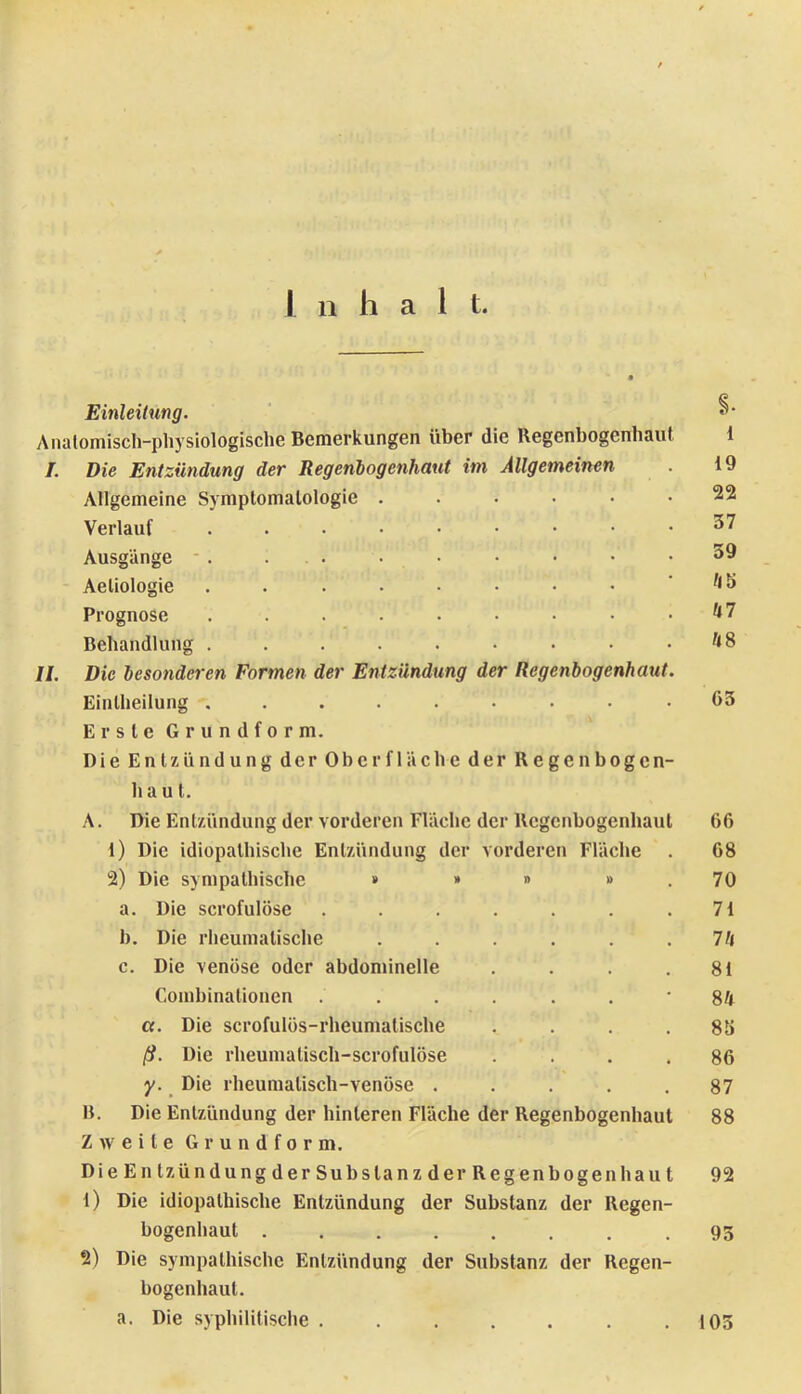 Einleitung. ‘ s- Anatomisch-physiologische Bemerkungen über die Regenbogenhaut 1 I. Die Entzündung der Regenlogenhaut im Allgemeinen . 19 Allgemeine Symptomatologie 22 Verlauf Ausgänge • . ... . • • • • .39 Aeliologie . . . • • • • • ' tib Prognose . . . . • • • • .Ul Behandlung . . . . . • • • . hS II. Die besonderen Formen der Entzündung der Regenbogenhaut. Eintheilung ......... 63 Erste Grundform. Die Entzündung der Oberfläche der Regenbogen- haut. A. Die Entzündung der vorderen Fläche der Regenbogenhaut 66 1) Die idiopathische Entzündung der vorderen Fläche . 68 2) Die sympathische » » » » . 70 a. Die scrofulöse . . . . . . .71 b. Die rheumatische . . . . . .7h c. Die venöse oder abdominelle . . . .81 Combinationen ......' Sh a. Die scrofulüs-rheumatische . . . .83 ß. Die rheumalisch-scrofulöse .... 86 y. ^ Die rheumatisch-venöse . . . . .87 B. Die Entzündung der hinteren Fläche der Regenbogenhaut 88 Zweite Grundform. Die Entzündung der Substanz der Regenbogenhaut 92 1) Die idiopathische Entzündung der Substanz der Regen- bogenhaut .93 2) Die sympathische Entzündung der Substanz der Regen- bogenhaut. a. Die syphilitische . . . . . . .103