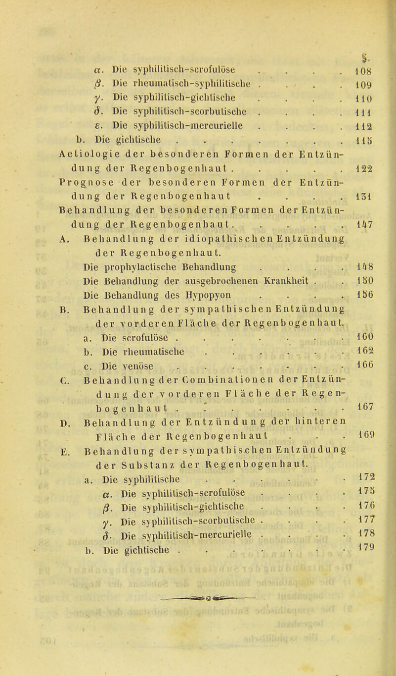 a. Die sypliililisch-scrofulöse .... ß. Die rheuinaüsch-syplülitisclie .... y. Die syphililisch-gichlisclie .... d. Die syphililiscli-scorbulische .... £. Die syphililisch-mercurielle .... b. Die gichlische ....... Aetiologie der besonderen Formen der Entzün- dung d e r R e g e n b o g e n h a u t . Prognose der besonderen Formen der Entzün- dungder Regenbogenhaut Behandlung der besonderen Formen derEntziin- dungder Regenbogenhaut. A. Behandlung der idiopathischen Entzündung der Regenbogenhaut. Die prophylactische Behandlung .... Die Behandlung der ausgebrochenen Krankheit . Die Behandlung des Hypopyon .... B. Behandlung der sympathisehen Entzündüng der vorderen Fläche der Regenbogenhaut. a. Die scrofulöse ....... b. Die rheumatische ...... c. Die venöse C. Behandlung der (jOmbinationen der Entzün- dung der vorderen Fläche der Regen- bogenhaut. r D. Behandlung der Entzündung der hinteren Fläche der Regen bogen haut E. Behandlung der sympathischen Entzündung der Substanz der Regenbogenhaut. a. Die syphilitische ....•• a. Die syphililisch-scrofulöse . . . . ß. Die syphilitisch-gichtische . . . . y. Die syphililisch-scorbutische . . . . j. Die syphililisch-mercurielle . . . . b. Die gichtische ...•••• 108 109 110 111 112 11b 122 131 l/*7 l/i8 150 156 100 102 160 167 169 172 175 176 177 178 179