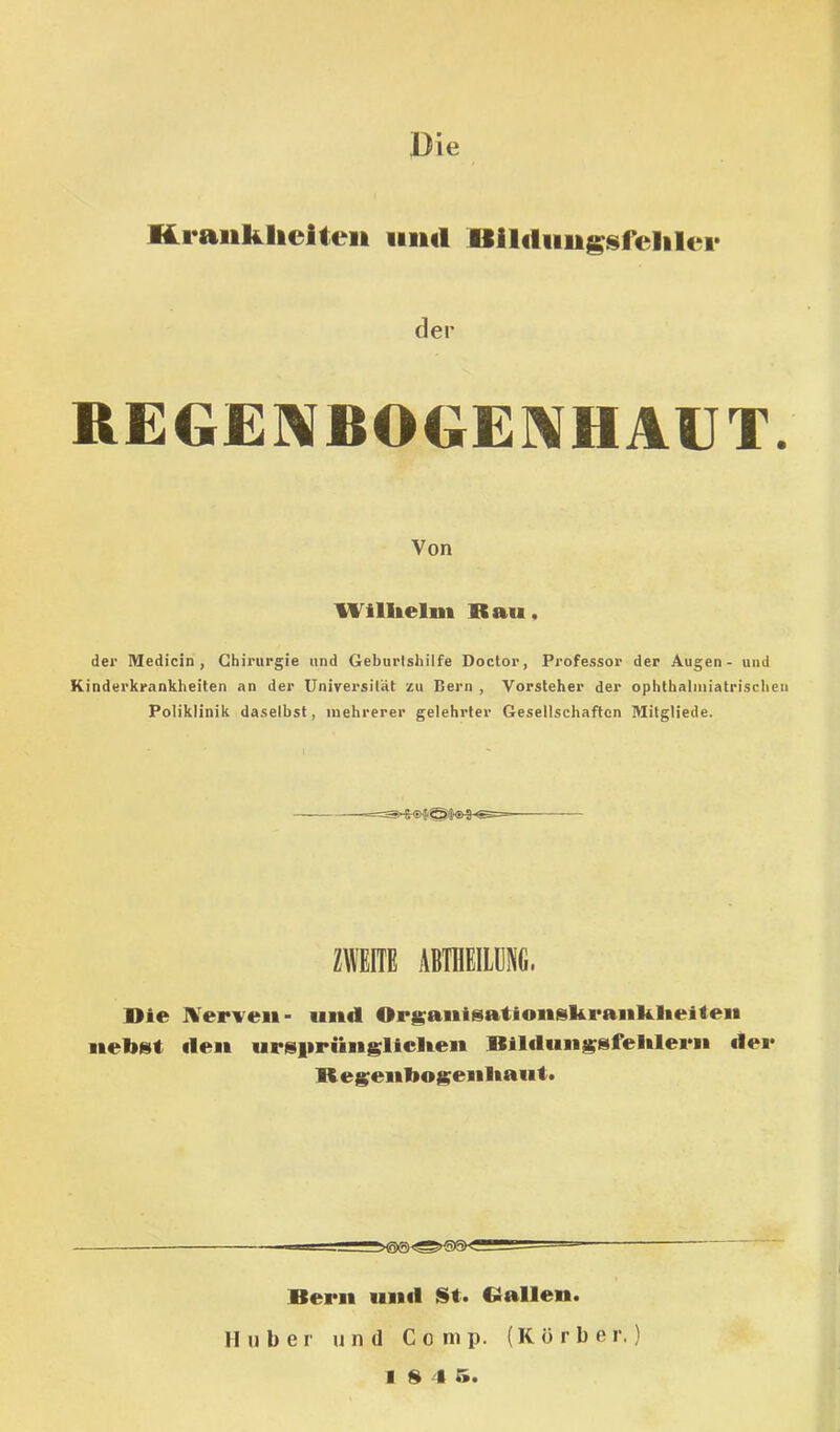 Kraiikhciteii iiiul Bililiiiigsreliler der REGERfBOGE]\HAUT. Von Wimelm Bau, der Medicin, Chirurgie und Geburtshilfe Doctor, Professor Kinderkrankheiten an der Universität zu Bern , Vorsteher der Poliklinik daselbst, mehrerer gelehrter Gesellschaften der Augen - und ophthalniiatrischen Mitgliede. ZWEITE ABTnEILENG. Bie IVerven- und Or^aiiisationskranklieiten nebst «len ursitrüngliclten Bllilungsfehleen dei* Begienbogenliaut. Bern unil St. Ballen. Huber und Comp. (Körbe r.)
