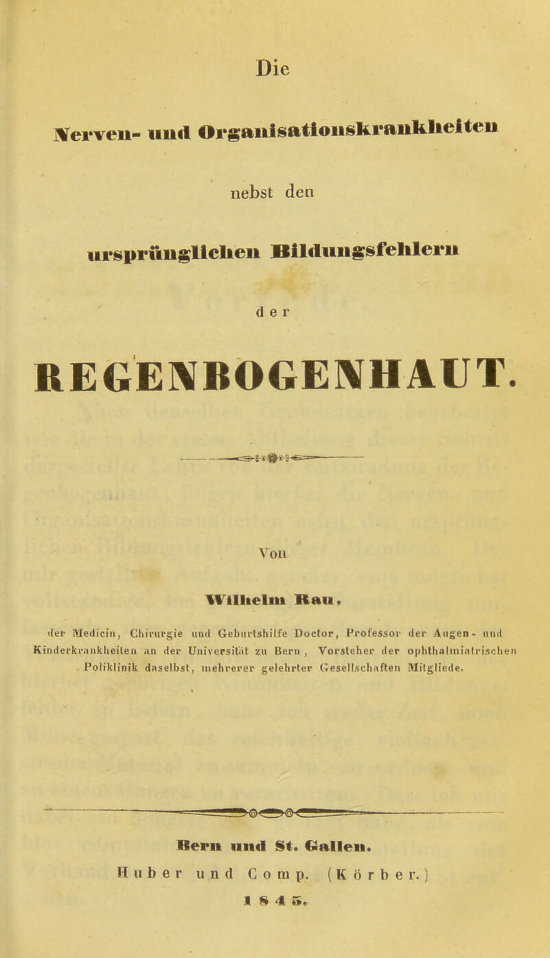 ÜITerveit- iiiid Organisationsferaiifelieitci* nebst den iirispriiiisllclieii Blldiiiigsfelilerii der REGE]\BÖGE]\HAUT. Von Wlllielm Rau, der IViedicin, Chirurgie und Geburtshilfe Doctor, Professor Kinderkraiikheileii an der Universität zu Bern , Vorsteher der Poliklinik daselbst, mehrerer gelehrter (iesellschaften der Augen- und ophthalmintrischen Mitgliede. Berit iiitd St. Gallen, Huber und Comp. (Korber.)