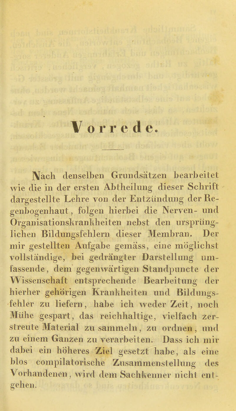 \ o 1* r e d e. IVäch denselben Grundsätzen bearbeitet wie die in der ersten Abtheihing dieser Schrift dargestellte Lehre von der Entzündung der Re- genbogenhaut , folgen hierbei die Nerven- und Organisationskranhheiten nebst den ursprüng- lichen Bildungsfehlern dieser Membran. Der mir gestellten Aufgabe gemäss, eine möglichst vollständige, bei gedrängter Darstellung um- fassende, dem gegenwärtigen Standpuncte der Wissenschaft entsprechende Bearbeitung der hierher gehörigen Kranliheiteii und Bildungs- fehler zu liefern, habe ich weder Zeit, noch Mühe gespart, das reichhaltige, vielfach zer- streute Material zu sammeln, zu ordnen, und zu einem Ganzen zu verarbeiten. Dass ich mir dabei ein höheres Ziel gesetzt habe, als eine blos compilatorische Zusammenstellung des Vorhandenen, wird dem SachUenner nicht eii(- gehen.