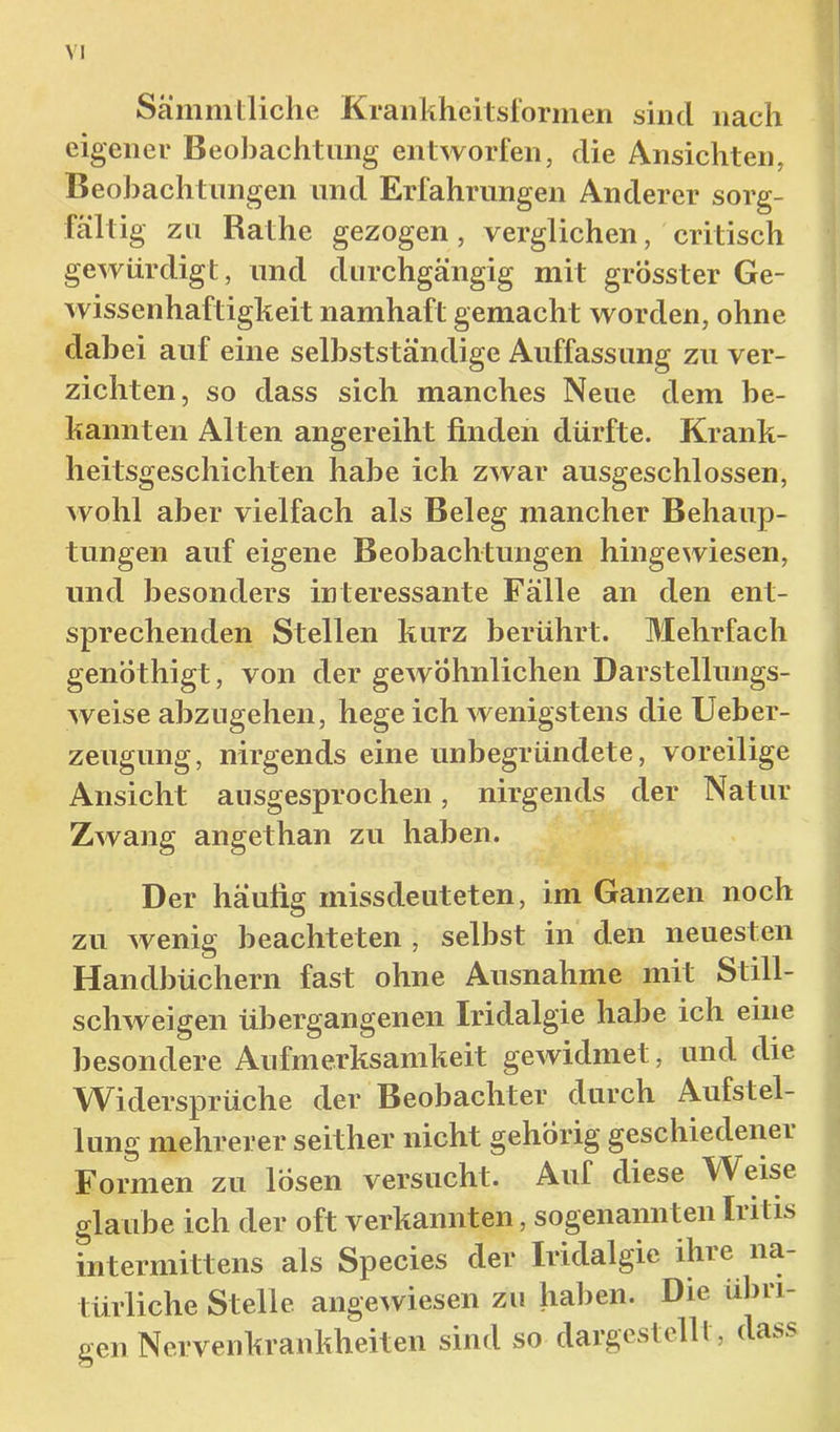Sämmtliche Krankheilsforinen sind nach eigener Beobachtung entworfen, die Ansichten, Beobachtungen und Erfahrungen Anderer sorg- fältig zu Rat he gezogen, verglichen, critisch gewürdigt, und durchgängig mit grösster Ge- wissenhaftigkeit namhaft gemacht worden, ohne dabei auf eine selbstständige Auffassung zu ver- zichten, so dass sich manches Neue dem be- kannten Alten angereiht finden dürfte. Krank- heitsgeschichten habe ich zwar ausgeschlossen, wohl aber vielfach als Beleg mancher Behaup- tungen auf eigene Beobachtungen hingewiesen, und besonders interessante Fälle an den ent- sprechenden Stellen kurz berührt. Mehrfach genÖthigt, von der gewöhnlichen Darstellungs- weise abzugehen, hege ich wenigstens die Ueber- zeugung, nirgends eine unbegründete, voreilige Ansicht ausgesprochen, nirgends der Natur Zwang angethan zu haben. Der häutig missdeuteten, im Ganzen noch zu wenig beachteten , selbst in den neuesten Handbüchern fast ohne Ausnahme mit Still- schweigen übergangenen Iridalgie habe ich eine besondere Aufmerksamkeit gewidmet, und die Widersprüche der Beobachter durch Aufstel- lung mehrerer seither nicht gehörig geschiedener Formen zu lösen versucht. Auf diese Weise glaube ich der oft verkannten, sogenannten Iiitis intermittens als Species der Iridalgie ihre na- türliche Stelle angewiesen zu haben. Die übri- gen Nervenkrankheiten sind so dargestelll, dass