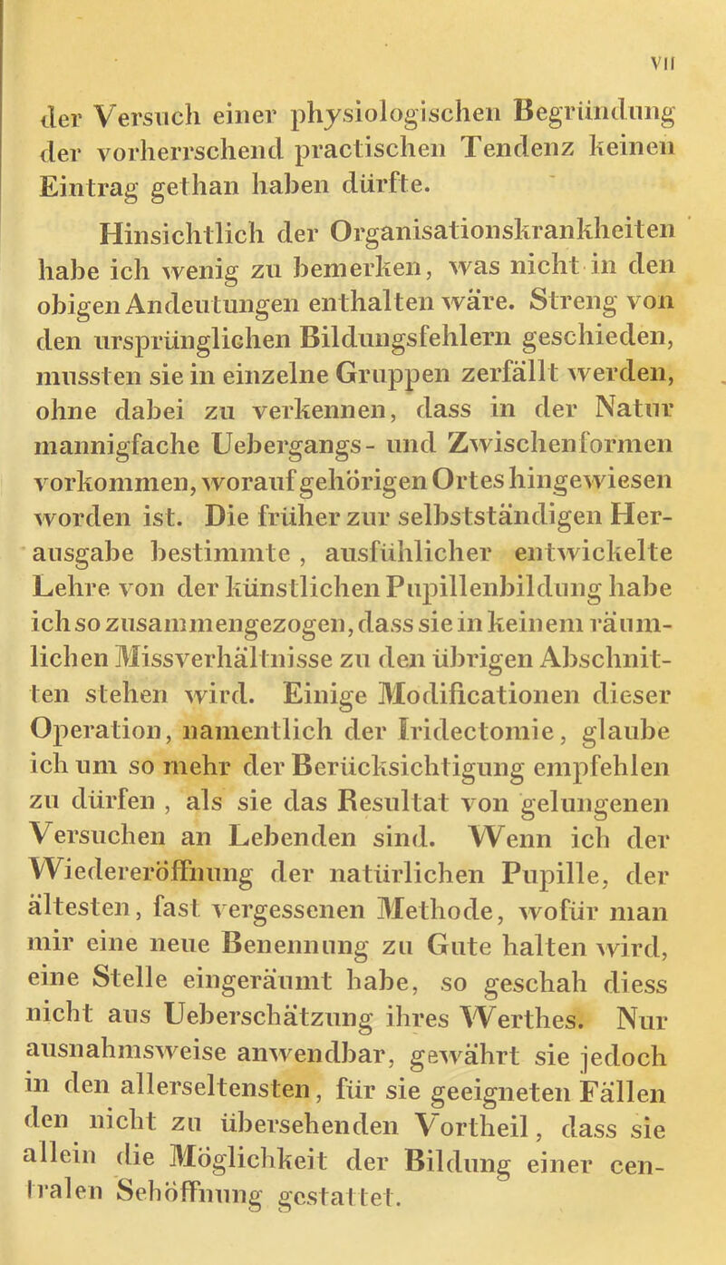 tler Versuch einer physiologischen Begrüiulnng der vorherrschend practischen Tendenz lieinen Eintrag gethan haben dürfte. Hinsichtlich der Organisationskrankheiten habe ich wenig zu bemerken, was nicht in den obigen Andeutungen enthalten wäre. Streng von den ursprünglichen Bildungsfehlern geschieden, mussten sie in einzelne Gruppen zerfällt werden, ohne dabei zu verkennen, dass in der Natur mannigfache Uebergangs- und Zwischenformen Vorkommen, worauf gehörigen Ortes hingewiesen worden ist. Die früher zur selbstständigen Her- ausgabe bestimmte , ausfühlicher entwickelte Lehre von der künstlichen Pupillenbildung habe ich so zusammengezogen, dass sie in keinem räum- lichen Missverhältnisse zu den übrigen Abschnit- ten stehen wird. Einige Modificationen dieser Operation, namentlich der Iridectomie, glaube ich um so mehr der Berücksichtigung empfehlen zu dürfen , als sie das Resultat von gelungenen Versuchen an Lebenden sind. Wenn ich der Wiedereröffnung der natürlichen Pupille, der ältesten, fast vergessenen Methode, wofür man mir eine neue Benennung zu Gute halten wird, eine Stelle eingeräumt habe, so geschah diess nicht aus Ueberschätzung ihres Werthes. Nur ausnahmsweise anwendbar, gewährt sie jedoch in den allerseltensten, für sie geeigneten Fällen den nicht zu übersehenden Vortheil, dass sie allein die Möglichkeit der Bildung einer cen- Iralen SehÖffnung gestattet.