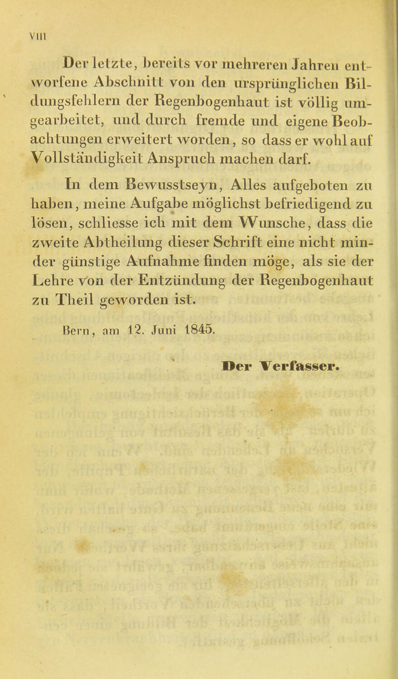 Der letzte, J3ereits vor mehreren Jahren ent- worfene Abschnitt von den ursprünglichen Bil- diingsfehlern der Regenbogenhaut ist völlig tim- gearbeitet, und durch fremde und eigene Beob- achtungen erweitert worden, so dass er wohl auf Vollständigkeit Anspruch machen darf. ln dem Bewusstseyn, Alles aufgehoten zu hal3en, meine Aufgabe möglichst befriedigend zu lösen, schliesse ich mit dem Wunsche, dass die zweite Abtheilimg dieser Schrift eine nicht min- der günstige Aufnahme finden möge, als sie der Lehre Von der Entzündung der Regenbogenhaut zu Theil geworden ist. Bern, am 12. Juni 1845. Der Verfasser.