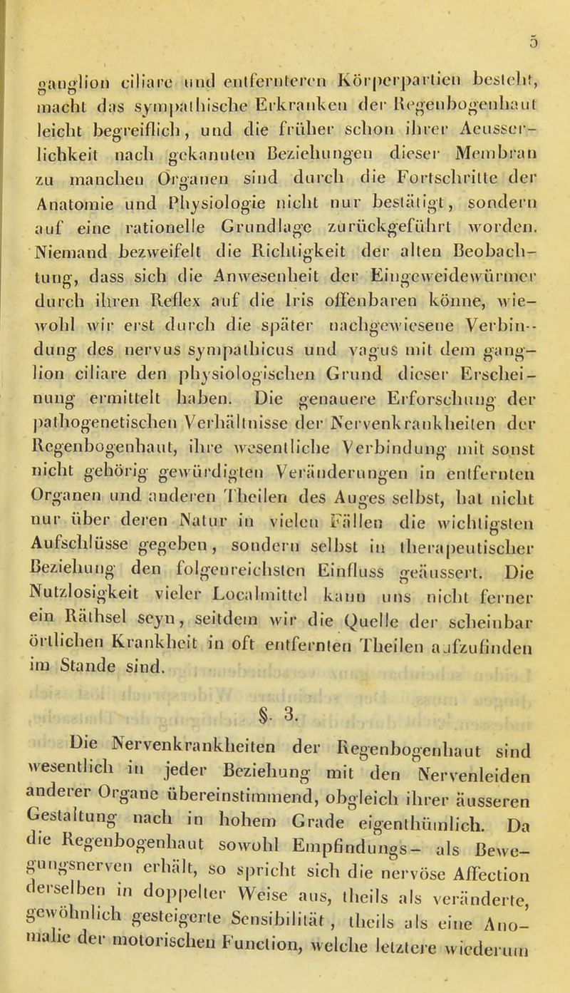 0 oaiiülion ciliare und eiilfcrulercn Körperparlleu bcslclif, O t5 II macht das svnij)alhiscbe Erkranken der heoeuhogenhaut leicht begreiflich, und die früher schon ihrer Aeusser- lichkeit nach gekannten Be/Jcliungen dieser Membran zu manclien Öigaticn sind durch die Fürtschrille der Anatomie und Physiologie nicht nur besläligt, sondern auf eine rationelle Grundlage zurückgeführt worden. Niemand bezweifelt die Richtigkeit der alten Beobach- tung, dass sich die Anwesenheit der Eingeweidewürmer durch ihren Reflex auf die Iris offenbaren könne, wie- wohl wir erst durch die später nachgcAviesene Verhin - dung des nervus sympalhicus und vagus mit dem gang- lion ciliare den physiologischen Grund dieser Ei’schei- nung ermittelt haben. Die genauere Erforschung der pathogenetischen Vcrliältnisse der Nervenkrankheiten der Regenbogenhaut, ihre Avesentliche Verbindung mit sonst nicht gehörig gewürdigten Veränderungen in entfernten Organen und anderen l'heilen des Auges selbst, hat nicht nur über dei'en Natur in vielen Fällen die wichtigsten Aufschlüsse gegeben, sondern selbst in therapeutischer beziehung den folgenreichsten Einfluss geäussei’t. Die Nutzlosigkeit vieler Localmittel kann uns nicht ferner ein Räthsel seyn, seitdem Avir die Quelle der scheinbar örtlichen Krankheit in oft entfernten Theilen ajfzufinden im Stande sind. §. 3. Die Nervenkrankheiten der Regenbogenhaut sind Avesentheh in jeder Beziehung mit den Nervenleiden anderer Organe übereinstimmend, obgleich ihrer äusseren Gestaltung nach in hohem Grade eigenthümlich. Da die Regenbogenhaut soAvohl Empfindlings- als Bcavc- gungsnerven erhalt, so spricht sich die nervöse Affection derselben in doppelter Weise aus, theils als veränderte, gewöhnlich gesteigerte Sensibilität, theils als eine Ano- malie der motorischen Function, welche letztei e wiederum