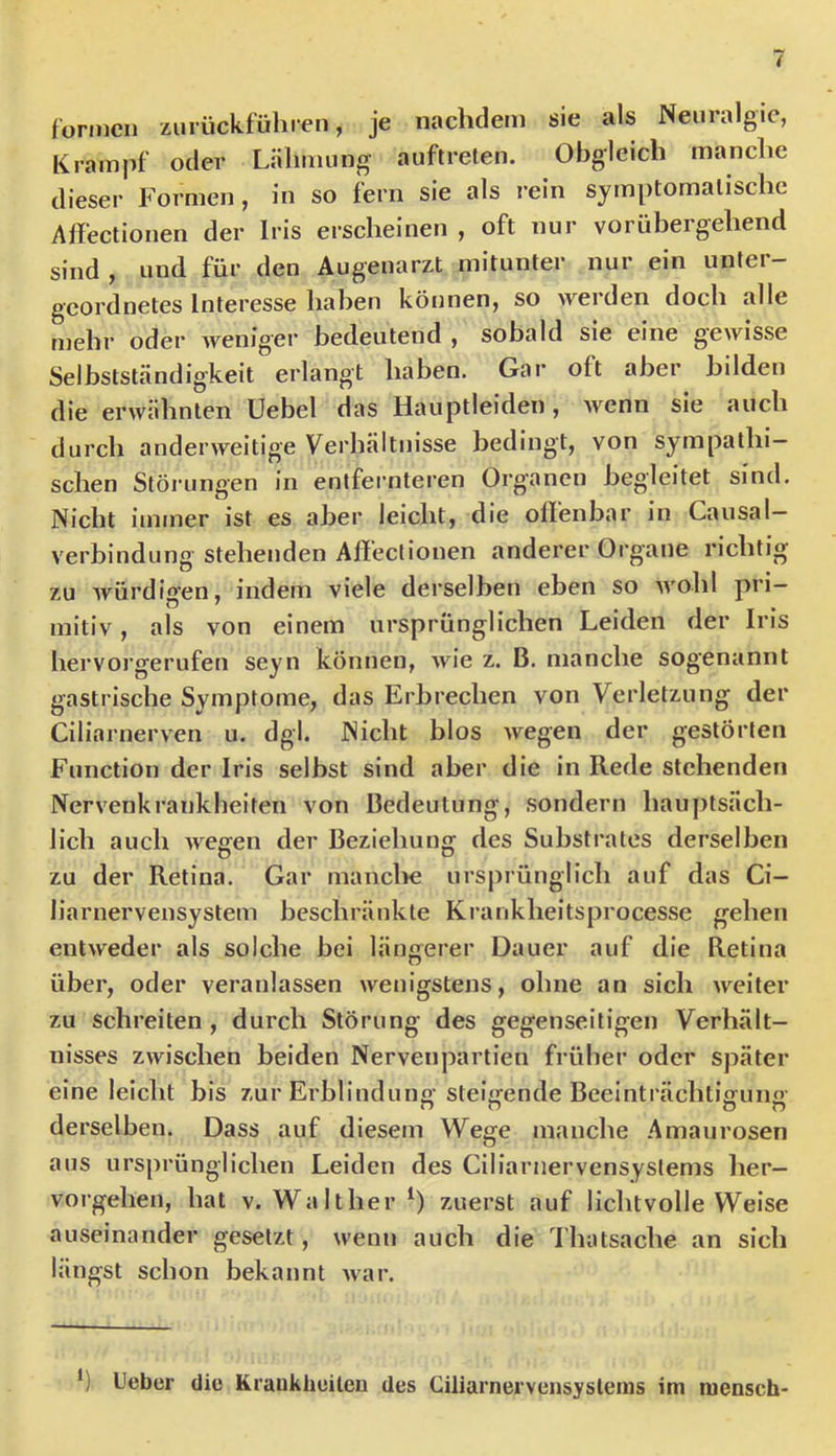 lormcii zurückführen, je nachdem sie als Neuralgie, Krampf oder Lähmung auflrelen. Obgleich manche dieser Formen, in so fern sie als rein symptomatische Affectionen der Iris erscheinen , oft nur vorübergehend sind , und für den Augenarzt mitunter nur ein unter- geordnetes Interesse haben können, so werden doch alle mehr oder weniger bedeutend , sobald sie eine gewisse Selbstständigkeit erlangt haben. Gar oft aber bilden die erwähnten Uebel das Hauptleiden, wenn sie auch durch anderweitige Verhältnisse bedingt, von sympathi- schen Störungen in entfernteren Organen begleitet sind. Nicht immer ist es aber leicht, die olfenbar in Causal- verbindung stehenden Afiectionen anderer Organe richtig zu würdigen, indem viele derselben eben so wohl pri- mitiv , als von einem ursprünglichen Leiden der Iris hervorgerufen seyn können, wie z. B. manche sogenannt gastrische Symptome, das Erbrechen von Verletzung der Ciliarnerven u. dgl. Nicht blos wegen der gestörten Function der Iris selbst sind aber die in Rede stehenden Nervenkrankheiten von Bedeutung, sondern hauptsäch- lich auch wesren der Beziehung des Substrates derselben zu der Retina. Gar manclie ursprünglich auf das Ci- liarnervensystem beschränkte Krankheitsprocesse gehen entweder als solche bei längerer Dauer auf die Retina über, oder veranlassen wenigstens, ohne an sich weiter zu schreiten , durch Störung des gegenseitigen Verhält- nisses zwischen beiden Nervenpartien früher oder später eine leicht bis zur Erblinduno- stel^fende Beeinträclitiffuno- derselben. Dass auf diesem Wege manche Amaurosen aus ursprünglichen Leiden des Ciliarnervensystems her- vorgehen, hat V. Walther^) zuerst auf lichtvolle Weise auseinander gesetzt, wenn auch die I'hatsache an sich längst schon bekannt war. lieber die Kraukheileu des Ciliarnervensyslenis im mensch-
