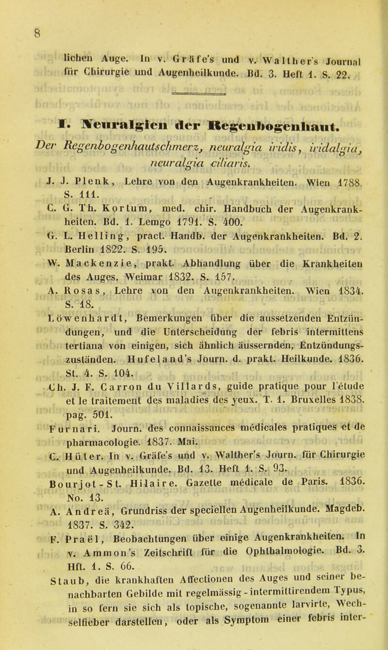 liehen Auge. In v. Grüfe’s und v. Wallher's Journal für Chirurgie und Augenheilkunde. Ild. 3. Heft 1. S. 22. M* lüTeiiralgieii der Regeutiogeiiliaiit. Der Regenbogenhautschmerz, neuralgia iridis j iridalgia, ncuralgia ciliaris. J. J. Plenk, Lehre von den Augenkrankheiten. Wien 1788. S. 111. C. G. Th. Kor tum, med. chir. Handbuch der Augenkrank- heiten. Bd. 1. Lemgo 1791. S. 400. G. L. Helling, pract. Handb. der Augenkrankheilen. Bd. 2. Berlin 1822. S. 195. W. Mackenzie, prakt. Abhandlung über die Krankheiten des Auges. Weimar 1832. S. 157. A. Rosas, Lehre von den Augenkrankheiten. Wien 1834. S. 18. Löwenhardt, Bemerkungen über die aussetzenden Entzün- dungen, und die Unterscheidung der febris intermittens tertiana von einigen, sich ähnlich äussernden, Entzündungs- zustünden. Hufeland’s Journ. d. prakt. Heilkunde. 1836. St. 4. S. 104. Ch. J. F. Carron du Villards, guide pratique pour l’elude et le Iraitement des maladies des jeux. T. 1. Bruxelles 1838. pag. .501. Furnari. Journ. des connaissances medicales pratiques et de pharmacologie. 1837. Mai. C. Hüter. In v. Gräfe’s und v. Walther’s Journ. für Chirurgie und Augenheilkunde. Bd. 13. Heft 1. S. 93. Bourjot-St. Hilaire. Gazette medicale de Paris. 1836. No. 13. A. Andrea, Grundriss der speciellen Augenheilkunde. Magdeb. 1837. S. 342. F. Prael, Beobachtungen über einige Augenkrankheiten. In V. Ammon’s Zeitschrift für die Ophthalmologie. Bd. 3. Hft. 1. S. 66. Staub, die krankhaften Affectionen des Auges und seiner be- nachbarten Gebilde mit regelmässig-intermittirendem Typus, in so fern sie sich als topische, sogenannte larvirte, Wech- selfieber darstellen, oder als Symptom einer febris inler-