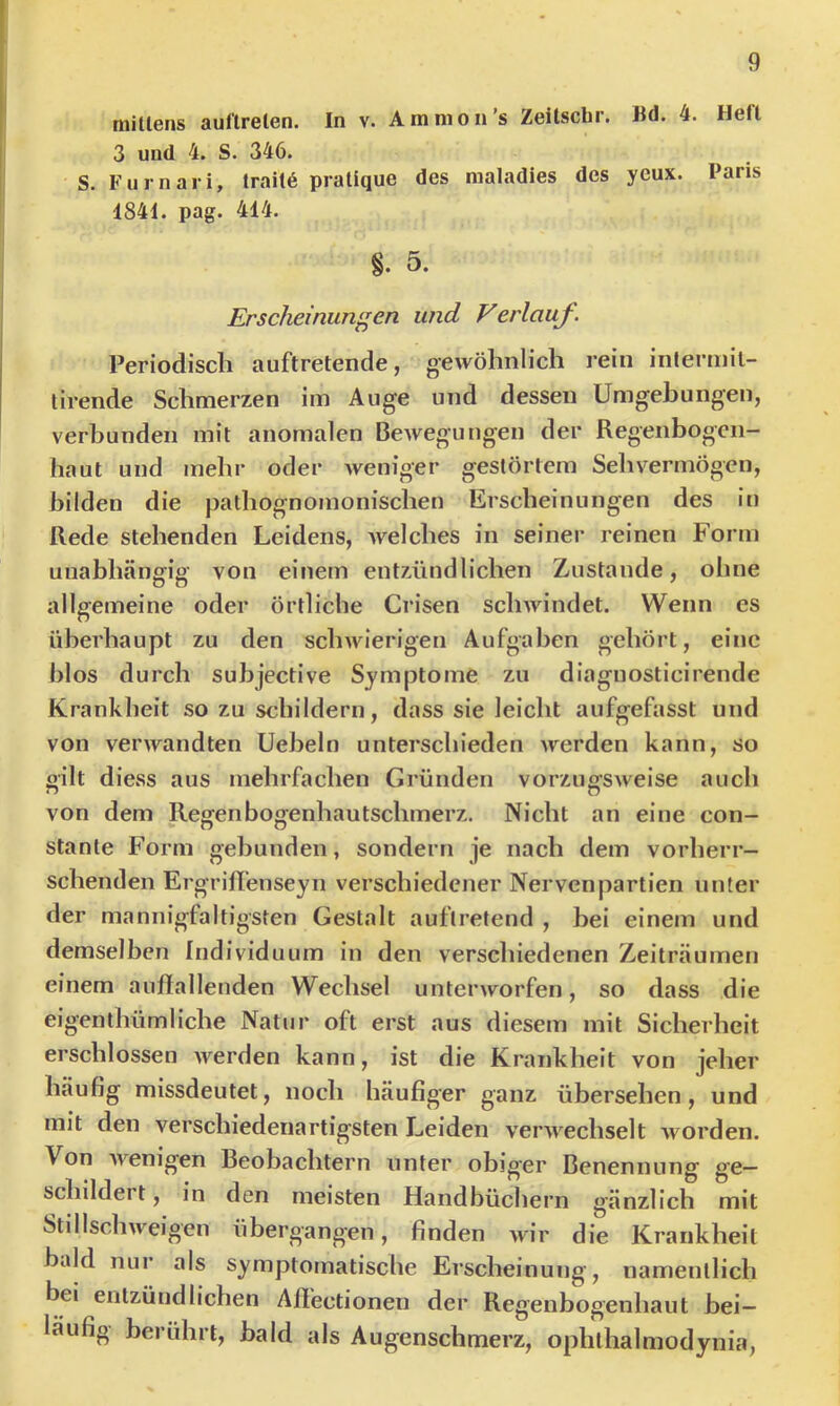 mitlens auf'lrelen. In v. Ammon’s Zeitscbr. Bd. 4. Heft 3 und 4. S. 346. S. Furnari, trail6 prallque des raaladies des ycux. Paris 1841. pag. 414. §. 0. Erscheinungen und Verlauf Periodisch auftretende, gewöhnlich rein interniil- lirende Schmerzen im Auge und dessen Umgehungen, verbunden mit anomalen BeAvegungen der Regenbogen- haut und mehr oder Aveniger gestörtem Sehvermögen, bilden die pathognomonischen Erscheinungen des in Rede stehenden Leidens, Avelches in seiner reinen Form unabhängig von einem entzündlichen Zustande, ohne allgemeine oder örtliche Crisen sclnvindet. Wenn es überhaupt zu den scliAvierigen Aufgaben gehört, eine hlos durch subjective Symptome zu diaguosticirende Krankheit so zu schildern, dass sie leicht aufgefasst und von verwandten Ueheln unterschieden Averden kann, so gilt diess aus mehrfachen Gründen vorzugSAveise auch von dem Regenbogenhautschmerz. Nicht an eine con- stante Form gebunden, sondern je nach dem vorherr- schenden ErgrilTenseyn verschiedener Nervenpartien unter der mannigfaltigsten Gestalt auftretend , bei einem und demselben Individuum in den verschiedenen Zeiträumen einem auffallenden Wechsel untenvorfen, so dass die eigenthümliche Natur oft erst aus diesem mit Sicherheit erschlossen Averden kann, ist die Krankheit von jeher häufig missdeutet, noch häufiger ganz übersehen, und mit den verschiedenartigsten Leiden verAA^chselt Avorden. Von Avenigen Beobachtern unter obiger Benennung ge- schildert , in den meisten Handbüchern gänzlich mit Stillschweigen übergangen, finden Avir die Krankheit bald nur als symptomatische Erscheinung, namentlich bei entzündlichen Aff'ectionen der Regenbogenhaut bei- läufig berührt, bald als Augenschmerz, ophlhalmodynia,