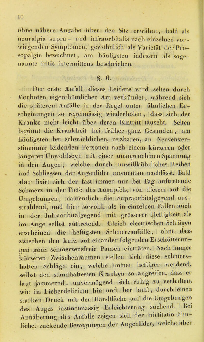 ohne näliere Angabe über den Sitz erwäbul, bald als neuralgia supra- und infraorbitalis nach einzelnen vor- wiegenden Symptomen, gewöhnlich als Varietät der Pro- sopalgie bezeichnet, am häufigsten indessen als soge- nannte iritis intermittens beschrieben. §. 6. Oer erste Anfall dieses Leidens wird selten durch V orboten eigenthümlicber Art verkündet, während sich die späteren Anfälle in der Regel unter ähnlichen Er- scheinungen so regelmässig wiederholen , dass sich der Kranke nicht leicht über deren Eintritt täuscht. Selten beginnt die Krankheit bei früher ganz Gesunden , am häufigsten bei scliAvächlichen, reizbaren, an Nervenver- stirnniLing leidenden Personen nach einem kürzeren oder längeren Unwohlseyn mit einer unangenehmen Spannung in den Aucen , welche durch unwillkührliches Reiben und Schliessen der Augenlider momentan nachlässt. Bald aber fixirt sich der fast immer nur bei Tag auftretende Schmerz in der Tiefe des Augapfels, von diesem auf die Umgebungen, namentlich die Supraorbitalgegend aus- strahlend, und hier sowohl, als in einzelnen Fällen auch in der Infraorbitalgegend mit grösserer Heftigkeit als im Auge selbst auftretend. Gleich electrischen Schlägen erscheinen die heftigsten Schmerzanfälle, ohne dass zwischen den kurz auf einander folgenden Erschütterun- gen ganz schmerzensfreie Pausen einträten. Nach immer kürzeren Zwischenräumen stellen sich diese schmerz- haften Schläge ein, welche immer heftiger werdend, selbst den standhaftesten Kranken so angreifen, dass er laut jammernd, unvermögend sich ruhig zu verhalten, wie im Fieberdelirium hin und her lauft, durch einen starken Druck mit der Handfläche auf die Umgebungen des Auges instinctmässig Erleichterung suchend. Bei Annäherung des Anfalls zeigen sich der niclitatio ähn- liche, zuckende Bewegungen der Augenlider, welche abei