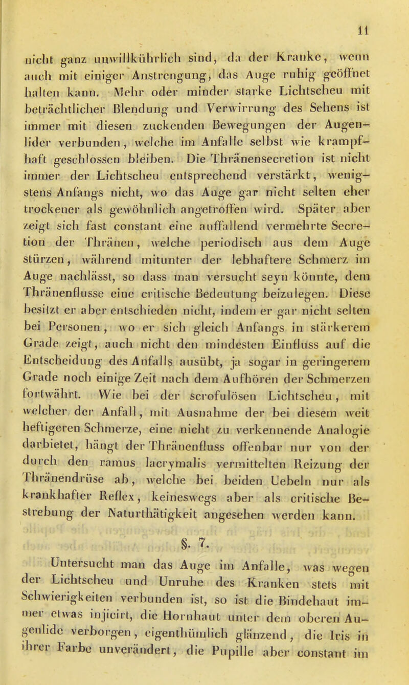 uiclit ganz nuwillkührlicli sind, da der Kranke, wenn aucli mit einiger Anstrengung, das Auge ruhig gcöftnet hallen kann. Mehr oder minder starke Lichtscheu mit heträchtliclier Blendung und Verwirrung des Sehens ist immer mit diesen zuckenden Bewegungen der Augen- lider verbunden, welche im Anfalle selbst wie krampf- haft geschlossen bleiben. Die Thranensecretion ist nicht immer der Lichtscheu entsprechend verstärkt, wenig- stens Anfangs nicht, wo das Auge gar nicht selten eher trockener als gewöhnlich angetroffen wird. Später aber zeigt sich fast constant eine auflbllend vermehrte Secre- tion der 'fliränen, welche periodisch aus dem Auge stürzen, während mitunter der lebhaftere Schmerz im Auge nachlässt, so dass man versucht sejn könnte, dem Thränenflusse eine crilische Bedeutung beizulegen. Diese besitzt er aber entschieden nicht, indem er gai* nicht selten bei Personen, avo er sieb gleich Anfangs in stärkerem Grade zeigt, auch nicht den mindesten Einfluss auf die Entscheidung des Anfalls ausübt, ja sogar in geringerem Grade noch einige Zeit nach dem Aufhören der Schmerzen fortwährt. Wie bei der scrofulösen Lichtscheu, mit welcher dci’ Anfall, mit Ausnahme der bei diesem Aveit heftigeren Schmerze, eine nicht zu verkennende Analogie darbietet, hängt der Thränenfluss olfenbar nur von der durch den ramus lacrymalis vermittelten Reizung der Ihränendrüse ab, AA^elche bei beiden Uebeln nur als krankhafter Reflex, keineSAvegs aber als critische Be- strebung der IS'aturthätigkeit angesehen AAerden kann. §. 7. ünteisucht man das Auge im Anfalle, Avas Avegen der Lichtscheu und Unruhe des Kranken stets mit ScliAvieiigkeiten verbunden ist, so ist die Bindehaut im— ujei elAvas injicirt, die Hornhaut unter dem oberen Au— genlidc verborgen , cigenlhünilich glänzend , die Iris in ihrer Farbe unverändert, die Pupille aber constant ini