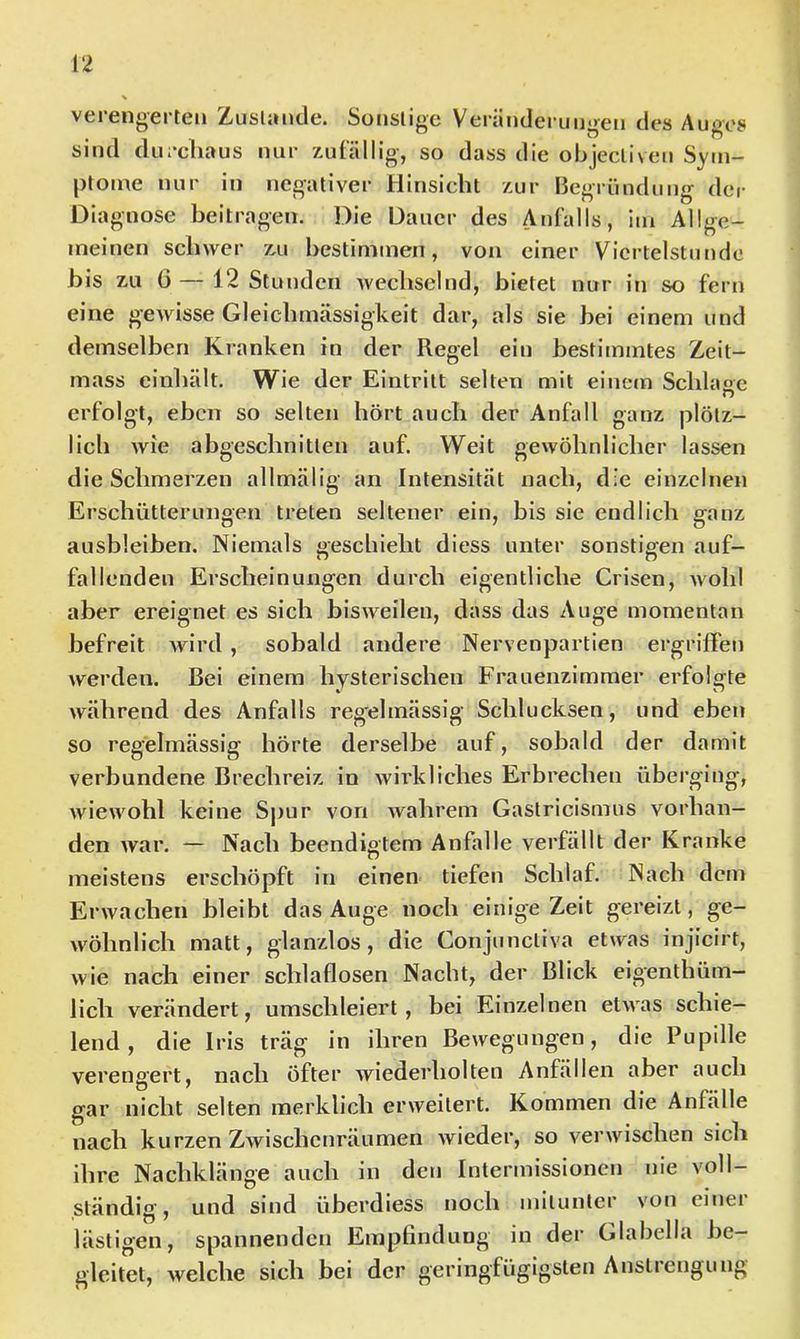 vcieiigcrtcii Zdisliinclc. Soiislige Vtiriiiid0riM)<r0n Au'’>'08 sind du;*cliaus nur zufällig, so dass die objecliveu Sym- ptome nur in negativer Hinsicht zur Begründung der Diagnose beitragen. Die Dauer des Anfalls, im Allge- meinen schwer zu hestimineii, von einer Viertelstunde bis zu G — 12 Stunden wechselnd, bietet nur in so fern eine gewisse Gleichmässigkeit dar, als sie bei einem und demselben Kranken in der Regel ein bestimmtes Zeit- rnass einhält. Wie der Eintritt selten mit eiuecn Schlaoc n erfolgt, eben so selten hört auch der Anfall ganz plötz- lich wie abgeschnitten auf. Weit gewöhnlicher lassen die Schmerzen allmälig an Intensität nach, die einzelnen Erschütterungen treten seltener ein, bis sie endlich ganz ausbleiben. Niemals geschieht diess unter sonstigen auf- fallenden Erscheinungen durch eigentliche Crisen, Avohl aber ereignet es sich bisweilen, dass das Auge momentan befreit wird , sobald andere Nervenpartien ergriffen werden. Bei einem hysterischen Frauenzimmer erfolsfte Avährend des Anfalls regelmässig Schlucksen, und eben so regelmässig hörte derselbe auf, sobald der damit verbundene Brechreiz in wirkliches Erbrechen überging, wiewohl keine Spur von Avahrem Gastricismus vorhan- den Avar. — Nach beendigtem Anfalle verfällt der Kranke meistens erschöpft in einen tiefen Schlaf. Nach dem Erwachen bleibt das Auge noch einige Zeit gereizt, ge- wöhnlich matt, glanzlos, die Gonjunctiva etAvas injicirt, Avie nach einer schlaflosen Nacht, der Blick eigenthüm- lich verändert, umschleiert, bei Einzelnen etAvas schie- lend, die Iris trag in ihren Bewegungen, die Pupille verengert, nach öfter Aviederholten Anfällen aber auch gar nicht selten merklich erweitert. Kommen die Anfälle nach kurzen Zwischenräumen Avieder, so verwischen sich ihre Nachklänge auch in den Inlermissionen nie voll- ständig, und sind überdiess noch mitunter von einei lästigen, spannenden Empflndung in der Glabella be- gleitet, welche sich bei der geringfügigsten Anstiengung