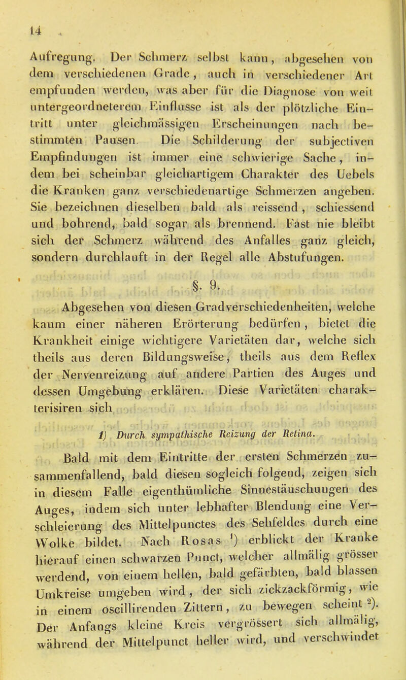 Aufregung. Der Sc linier a sellisi kann, aligeselien von (.lern verscliiedenen (Jradc, auch in verschiedener Arl empfunden werden, was aber für die Diagnose von weit untergeordneterem Einflüsse ist als der plötzliche Ein- tritt unter glcichmässigen Erscheinungen nach be- stimmten Pausen Die Scbilderung der subjectiven Empfindungen ist immer eine schwierige Sache, in- dem bei scheinbar gleichartigem Charakter des Uebels die Kranken ganz verschiedenartige Schmerzen angeben. Sie bezeichnen dieselben bald als reissend , schiessend und bohrend, bald sogar als brennend. Fast nie bleibt sich der Schmerz während des Anfalles ganz gleich, sondern durchlauft in der Regel alle Abstufungen. §. 9. Abgesehen von diesen Gradverschiedenheiten, welche kaum einer näheren Erörterung bedürfen, bietet die Krankheit einige wichtigere Varietäten dar, ivelche sich theils aus deren ßildungsweise, theils aus dem Reflex der Nervenreizung auf andere Partien des Auges und dessen Umgebung erklären. Diese Varietäten charak- terisiren sich 1} Durch sympathische Reizung der Retina. Bald mit dem Eintritte der ersten Schmerzen zu- sammenfallend, bald diesen sogleich folgend, zeigen sich in diesem Falle eigenthümliche Sinnestäuschungen des Auges, indem sich unter lebhafter Blendung eine Ver- schleierung des Mittelpunctes des Sehfeldes durch eine Wolke bildet. Nach Rosas ') erblickt der Kranke hierauf einen schwarzen Punct, welcher allmälig grösser werdend, von einem hellen, bald gefärbten, bald blassen Umkreise umgeben wird, der sich zickzackförmig, ''ie in einem oscillirenden Zittern, zu bewegen scheint 2). Der Anfangs kleine Kreis vergrössert sich allmälig, während der Miltelpunct heller wird, und versclnundet