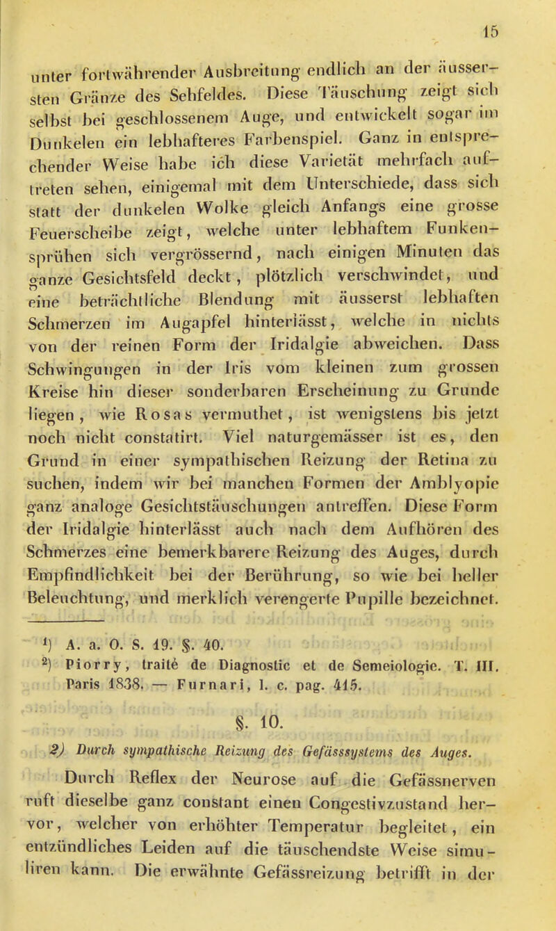 unter fortwährender Ausbreitung’ endlich an der ausser- sten Gränze des Sehfeldes. Diese 1'änschniig /.eigt sich selbst hei geschlossenem Auge, und entwickelt sogar im Dunkelen ein lebhafteres Farl)enspiel. Ganz in entspre- chender Weise habe ich diese Varietät mehifach auf- treten sehen, einigemal mit dem Unterschiede, dass sich statt der dunkelen Wolke gleich Anfangs eine grosse Feuerscheibe zeigt, welche unter lebhaftem Funken- sprühen sich vergrössernd, nach einigen Minuten das ganze Gesichtsfeld deckt, plötzlich verschwindet, und eine beträchtliche Blendung mit äusserst lebhaften Schmerzen im Augapfel hinteriässt, welche in nichts von der reinen Form der Iridalgle abweichen. Dass Schwingungen in der Iris vom kleinen zum grossen Kreise hin dieser sonderbaren Erscheinung zu Grunde liegen, wie Rosas vermuthet, ist wenigstens l)is jetzt noch nicht constatirt. Viel naturgemässer ist es, den Grund in einer sympathischen Reizung der Retina zu suchen, indem wir bei manchen Formen der Aml)lyopie o'anz analoo-e Gesichtstäuschungen antrelfen. Diese Form n n n der Iridalgie hinterlässt auch nach dem Aufhören des Schmerzes eine bemerkbarere Reizung des Auges, durch Empfindlichkeit bei der Berührung, so wie bei heller Beleuchtung, und merklich verengerte Pupille bezeichnet. A. a. 0. S. 19. §. 40. 2) Piorry, trait6 de Diagnostic et de Semeiologie. T. III. Paris 1838. — Furnari, 1. c. pag. 41.5. §. 10. 2J Durch sympathische Reizung des Gefässsystems des Auges. Durch Reflex der Neurose auf die Gefässnerven ruft dieselbe ganz constant einen Congestivznstand her- vor, welcher von erhöhter Temperatur begleitet, ein entzündliches Leiden auf die täuschendste Weise slrnu- liren kann. Die erwähnte Gefässreizung betrifft in der