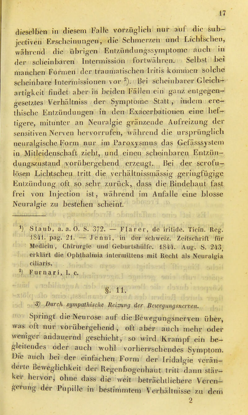 dieselben in diesem Falle vorzüglich nur auf die sub- iecliven Erscheinungen, die Schmerzen und Licldscheu, während die übrigen Enlzündungssymptomc auch m der scheinbaren Intermission forlwähren. Selbst bei manchen Formen der traumatischen Iritis kommen solche scheinbare Intermissionen vor ^). Bei scheinbarer Gleich- artigkeit findet aber in beiden Fällen ein ganz entgegen- gesetztes Verhältniss der Symptome Statt, indem ere- thischc Entzündungen in den Exacerbationen eine hef- tigere, mitunter an Neuralgie gränzende Aufreizung der sensitiven Nerven hervorrufen, während die ursprünglich neuralgische Form nur im Paroxysmus das Gefässsystem in Mitleidenschaft zieht, und einen scheinbaren Entzün- duimszustand vorübergehend erzeugt. Bei der scrofu- o n o lösen Lichtscheu tritt die verhältuissmässig g;eringfügige Entzündung oft so sehr zurück, dass die Bindehaut fast frei von Injection ist, während im Anfalle eine blosse Neuralgie zu bestehen scheint. h Staub, a. a. 0. S. 372. — Klarer, de iritide. Ticin. Reg. :184t. pag. 21. — Jenni, in der Schweiz, Zeitschrift für Medicin, Ctdrurgie und Gehurlstiülfc. 4844. Aug. S. 243^ erklärt die Ophthalmia inleriuillens mit Recht als Neuralgia ciliaris. Furnari, 1. c. S. 11. 3) Durch sympathische Reizung der Bewegungsnerven. Springt die Neurose auf die Bewegungsnerven über, was oft nur vorübergehend , oft aber auch mehr oder weniger andauernd geschieht, so wird Krampf ein be- gleitendes oder auch wohl vorherrschendes Symptom. Die auch bei der einfachen Form der Iridalgie verän- derte Beweglichkeit der Regenbogenhaut tritt dann stär- kei hei voi , ohne dass die weit beträchtlichere Veren— gtiung dei Pupille in bestimmtem Verhältnisse zu dem 2