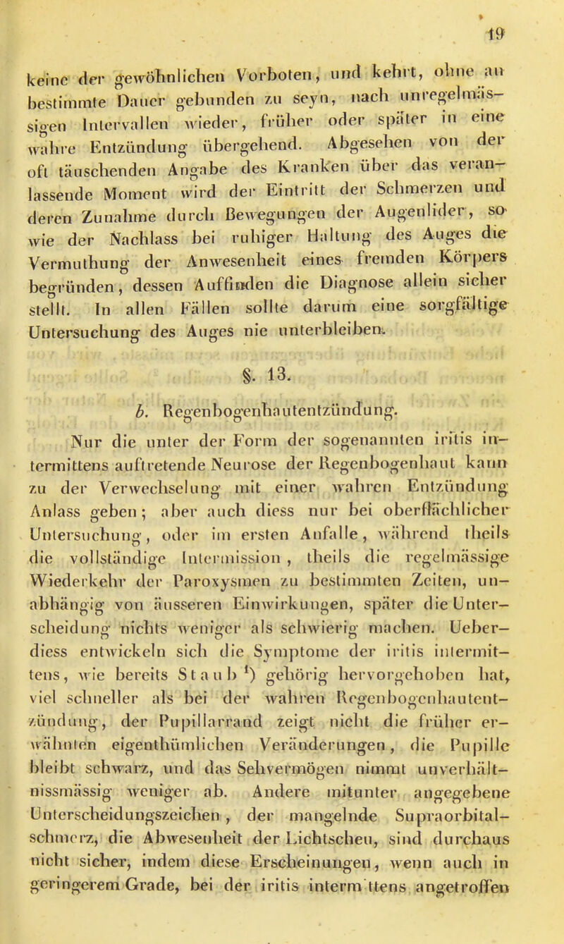 keine der «gewöhnlichen Vorboten, niicl kehrt, ohne an bestimmte Dauer gehnnden /ai sejoi, nach nnregelmas- sigen Intervallen Avieder, früher oder spater in eine wahre Entzündung übergehend. Abgesehen von dei oft täuschenden Angabe des Kranken über das veian— lassende Moment wird der Eintritt der Schmerzen und deren Zunahme durch Bewegungen der Augenlider, so- wie der Nachlass bei ruhiger Haltung des Auges die Vermuthung der Anwesenheit eines fremden Körpers begründen, dessen AuffisKlen die Diagnose allein sicher stellt. In allen Fällen sollte darum eine sorgfältige Untersuchung des Auges nie unterbleiben^ §. 13. b. Regenbog'enha utentzündu ng. Nur die unter der Form der sogenannten irflis in- termittens auftretende Neurose der Regenbogenhaut kann zu der Verwechselung mit einer Avahren Entzündung Anlass geben; aber auch diess nur bei oberflächlicher Untersuchung, oder im ersten Anfalle, Avährend theils die vollständige Intermission , theils die regelmässige Wiederkehr der Paroxysmen zu bestimmten Zeiten, un- abhängig von äusseren Eimvirkungen, später dieUnter- scheiduno- nichts Avenio-er als scliAvierio- machen. Ueber— n n o diess entAvickeln sich ilie Symptome der iritis inlermit— tens, Avie bereits Staub*) gehörig hervorgehoben hat, viel schneller als bei der Avahren Reofciibofienhautent- Zündung, der Pupillarrand zeigt nicht die früher er- wähnten eigenthümliehen Veränderungen, die Pupille bleibt schwaiv>, und das Sehvermögen nimmt unverhält- nissmässig Aveniger ab. Andere mitunter angegebene Unterscheidungszeichen , der mangelnde Supraorbital- schmerz, die AbAvesenheit der Lichtscheu, sind durchaus nicht sicher, indem diese Erscheinungen, Avenn auch in geringerem Grade, bei der iritis interm ttens angetrofl'en