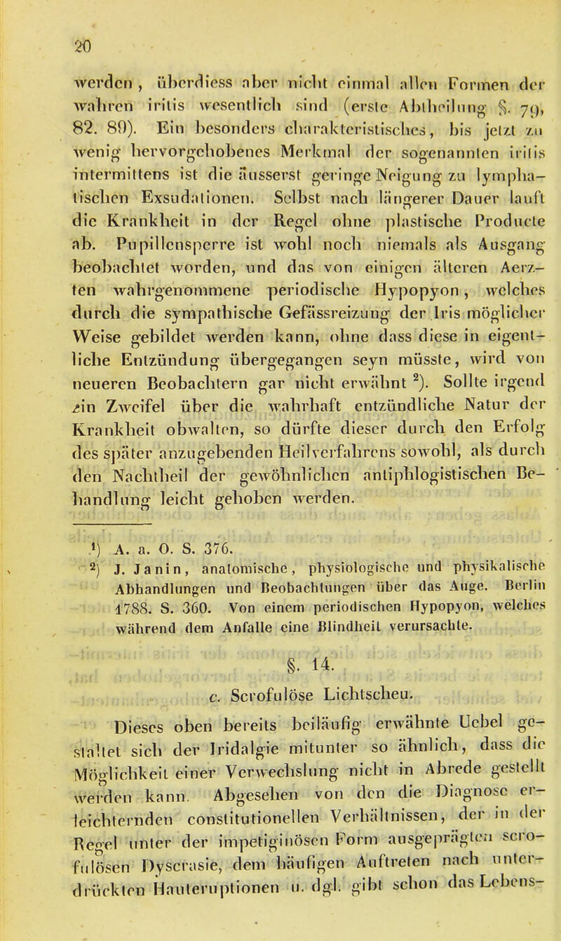 werden , überdiess nher nlcbt einmal allen Foi’men der wahren irilis wesenllicb sind (ersie Ablbeiliing- yq, 82. 89). Ein l)esondcrs charaktcrislischcs, bis jelz.t zu wenig bervorgcbobencs Merkmal der sogenannten irilis intermittens ist die ansserst geringe Neigung zu lymplia- tisclien Exsudationen. Selbst nach längerer Dauer lauft die Krankheit in der Regel ohne plastische Producle ab. Pnpillensperre ist wohl noch niemals als Ausgang beobachtet worden, und das von einigen älteren Aerz- ten wabrgenommene periodische Hypopyon, welches durch die sympathische Gefässreizung der Iris möglicher Weise gebildet werden kann, ohne dass diese in eigent- liche Entzündung übergegangen seyn müsste, wird von neueren Beobachtern gar nicht erwähnt ®). Sollte irgend i»in ZAVcifel über die wahrhaft entzündliche Natur der Krankheit obwalten, so dürfte dieser durch den Erfolg des sj)äter anzugebenden Heilverfahrens sowohl, als durch den Nachtheil der gewöhnlichen antiphlogistischen Be- liandlnng leicht gehoben werden. 9 A. a. O. S. 376. 2) J. Janin, anatomische, physiologische und physikalische Abhandlungen und Beobachtungen über das Auge. Berlin 1788. S. 360. Von einem periodischen Hypopyon, welches während dem Anfalle eine Blindheit verursachte. §. 14. c. Scrofulöse Lichtscheu. Dieses oben bereits beiläufig erwähnte Uchel ge- staltet sich der Iridalgie mitunter so ähnlich, dass die Möglichkeit einer Verwechslung nicht in Abrede gestellt werden kann. Abgesehen von den die Diagnose er- leichternden conslitutionellen Verhältnissen, der in dei Regel unter der impetiginösen Form ausgeprägten sei o- fulösen Dyscrasie, dem häufigen Auftreten nach unter- drückten Hauteniptionen 11. dgl. gibt schon das Lehens-