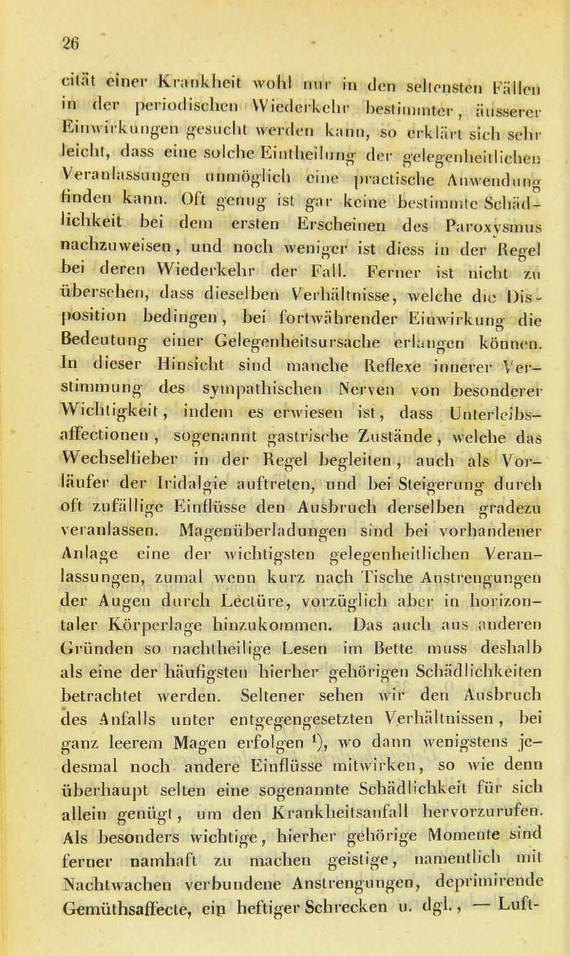cilät einer Krankheit wohl nur in den seltensten Pälleii in der periodischen Wiederkehr hesliinintcr, äusserer ll/inwii klingen gesucht werden kann, so erklärt sich sehr leicht, dass eine solche Kiiitheilung dei' g’elegeuhciiliclicu Veranlassungen unmöglich eine |)ractische Anwendung Hnden kann. Oft genug ist gar keine bestimmte Schäd- lichkeit bei dem ersten Ei-scheinen des Paroxysmus nachzuweisen, und noch weniger ist diess in der Regel bei deren Wiederkehr der Fall. Ferner ist nicht zu übersehen, dass dieselben Verhältnisse, welche die Dis- position bedingen, bei fortwährender Einwirkung die Bedeutung einer Gelegenheitsursache erlangen können. In dieser Hinsicht sind manche Reflexe innerer Ver- stimmung des sympathischen Nerven von besonderer Wichtigkeit, indem es erwiesen ist, dass ünterleibs- afl'ectionen , sogenannt gastrische Zustände , welche das Wechselfleber in der Regel begleiten, auch als Vor- läufer der Iridalgie auftreten, und bei Steigerung durch oft zufällige Einflüsse den Ausbruch derselben gradezu veranlassen. Magenüberladungen sind bei vorhandener Anlage eine der wichtigsten gelegenhcitlichen Veran- lassungen, zumal wenn kurz nach fische Anstrengungen der Augen durch Leetüre, vorzüglich abci’ in horizon- taler Körperlage hinzukommen. Das auch aus anderen Gründen so nachlheilise Lesen im Bette muss deshalb O als eine der häufigsten hierher gehörigen Schädlichkeiten betrachtet werden. Seltener sehen wir den Ausbruch des Anfalls unter entgegengesetzten Verhältnissen, bei ganz leerem Magen erfolgen ^), wo dann wenigstens je- desmal noch andere Einflüsse mitwirken, so wie denn überhaupt selten eine sogenannte Schädlichkeit für sich allein genügt, um den Krankheitsanfall hervorzurufen. Als besonders wichtige, hierher gehörige Momente sind ferner namhaft zu machen geistige, namentlich mit Nachtwachen verbundene Anstrengungen, deprimirende Gemüthsaftecte, eip heftiger Schrecken u. dgl., Luft-