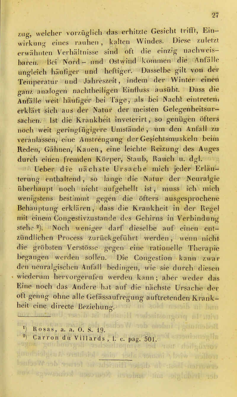 zug, welcher vorzüglich (las erhitzle Gesicht tnflr, Ein- wirkung eines rauhen , kalten Windes. Diese zuletzt erwähnten Verhältnisse sind oft die einzig nachweis- baren. hei Nord - und Osiwind kommen die .Anfälle ungleich häufiger und heftiger. Dasselbe gilt von der Temperatur und Jahreszeit, indem der Winter einen ganz analogen nachtheiligen Einfluss ausübt. Dass die Anfälle weit häufiger bei Tage, als bei Nachf einlreten, erklärt sich aus der Natur der meisten Gelegenheitsur- sachen. Ist die Krankheit invelerirt, so genügen öfters noch weit geringfügigere Umstände?, um den Anfall zu veranlassen, eine Anstrengung derGe§ichtsmuskeln beim Reden, Gähnen, Kauen, eine leichte Reizung des Auges durch einen fremden Körper, Staub, Rauch u. dgl. Ueber die nächste Ursache mich jeder Erläu- terung enthaltend, so lange die Natur der Neuralgie überhaupt noch nicht aufgehellt ist, muss icli mich wenigstens bestimmt gegen die öfters ausgesprochene Behauptung erklären, dass die Krankheit in der Regel mit einem Congestivzustande des Gehirns in Verbindung stehe 2). Noch weni<fer darf dieselbe auf einen ent- ' n zündlichen Process zurückgeführt werden, n^enn nicht die gröbsten Verstössc gegen eine rationelle Tlicrapic begangen werden sollen. Die Congestion kann zwar den neuralgischen .Anfall bedingen, wie sie durch diesen « M iederum hervorgerufen werden kann ; aber weder das Eine noch das Andere hat auf die nächste Ursache der oft genug ohne alle Gefässaufregung auftretenden Krank- heit eine directe Beziehun«'. D *) Rosas, a. a. O. S. 19. 2) Canon du Villards, 1. c. pag. 501.