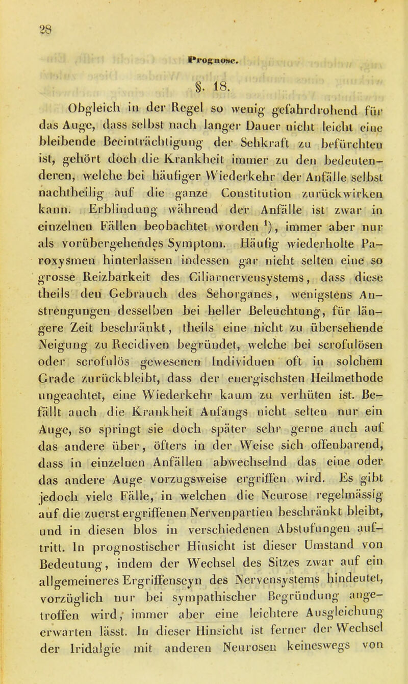 l*l*OS'IIONC. §. 18. Obgleich in der Regel so wenig gefährdroiicnd fni- das Auge, dass seihst iiacli langer Dauer nicht leicht eine bleibende Beeinträchtigung der Sehkraft zu befürchteu ist, gehört doch die Krankheit immer zu den bedeuten- deren, welche bei häufiger VV iederkehr der Anfälle selbst nachtheilig auf die ganze Constitution zurückwirken kann. Erblindung während der Anfälle ist zwar in einzelnen Fällen beobachtet worden *), immer aber nur als vorübergehendes Symptom. Häufig wiederholte Pa- roxysmen hinterlassen indessen gar nicht selten eine so grosse Reizbarkeit des Ciliarnervensystems, dass diese theils den Gebrauch des Sehorganes, wenigstens An- strengungen desselben bei heller Beleuchtung, für län- gere Zeit beschränkt, theils eine nicht zu übersehende Neigung zu Recidiven begründet, welche bei scrofulösen oder scrofulös oewesenen Individuen oft in solchem n Grade zurückbleibt, dass der energischsten Heilmethode ungeachtet, eine Wiederkehr kaum zu verhüten ist. Be- fällt auch die Krankheit Anfangs nicht selten nur ein Auge, so springt sie doch später sehr gerne auch auf das andere über, öfters in der Weise sich offenbarend, dass in einzelnen Anfällen abwechselnd das eine oder das andere Auge vorzugSAveise ergriffen wird. Es gibt jedoch viele Fälle, in welchen die Neurose regelmässig auf die zuerst ergriffenen Nervenpartien beschränkt bleibt, und in diesen blos in verschiedenen Abstufungen auf- tritt. ln prognostischer Hinsicht ist dieser Umstand von Bedeutung, indem der Wechsel des Sitzes zwar auf ein allgemeineres Ergriff’enseyn des Nervensystems hindeutet, vorzüglich nur bei sympathischer Begründung ange- trofl’en Avird/ immer aber eine leichtere Ausgleichung erwarten lässt, ln dieser Hinsicht ist ferner der Wechsel der Iridalgie mit anderen Neurosen keincSAvegs von