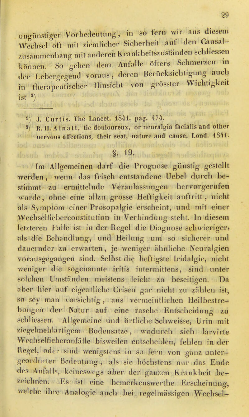 ungünsligcr Vorbedeutung, in so fern wir aus diesem Wechsel oft mil ziemlicher Sicherheit auf den Causal- zusammenhang mil anderen Krankheitszuständen schlicssen können. So gehen dem Anfälle öfters Schmerzen in der Lchergegend voraus, deren Berücksichtigung auch in therapeutischer Hinsicht von grösster Wichtigkeit ist ^). *) J. Curlis. The Lancet. 1841. pag. 474. 2) R. H. Alnatt, lic douloureux, or nenralgia facialis and olher nervoiis affeclions, Iheir seat, nature and cause. Lond. 1841. §. 19. Im Allgemeinen darf die Prognose günstig gestellt Averden, Avenn das frisch entstandene Üehel durch be- stimmt zu ermittelnde Veranlassungen hervorgerufen Avurde, oline eine allzu grosse Heftigkeit auftritt , nicht als Symptom einer Prosopalgie erscheint, und mit einer Wechsehieherconstilution in Verbindung steht. In diesem letzteren Falle ist in der Regel die Diagnose scliAvierigerj als die Behandlung, und Heilung um so sicherer und dauernder zu erAvaiien, je AiTnigcr ähnliche Neuralgien vorausgegangen sind. Selbst die heftigste Iridalgie, nicht Aveniger die sogenannte iritis intermittens, sind unter solchen Umständen meistens leicht zu beseiliaen. Da o aber hier auf eigentliche Crisen gar nicht zu zählen ist, so sey mau vorsichtig, aus vermeintlichen Heilbestre- bungen der Natur auf eine rasche Entscheidung zu fschlicssen. Allgemeine und örtliche Sclnveisse, Urin mit ziegelmehlartigem Bodensätze, Avodurch sich larvirte Wechselfiebcranfälle bisAAcilen entscheiden, fehlen in der Regel, oder sind Avenigstens in so fern von ganz unter- geordneter Bedeutung , als sie höchstens nur das Ende des Anfalls, keineSAvegs aber dci’ ganzen Krankheit be- zeichnen, Es ist eine bemerkensAverthe Erscheinung, AA'elche ilu’e Analogie auch bei regelmässigen Wechsel-