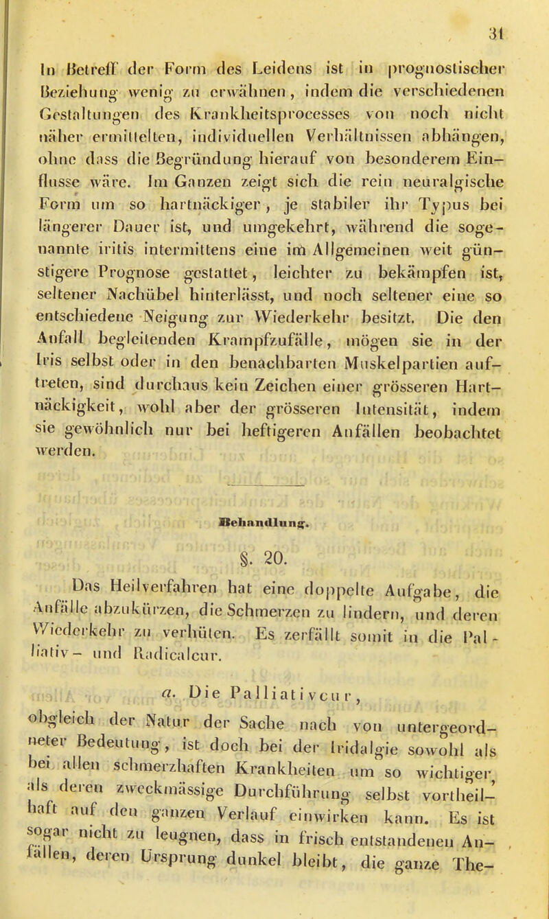 In lletrell der Form des Leidens ist in prognostischer lieziehuno wenio- zn erwähnen, indem die verscliiedencn Geslaltnngen des Ivrankheitsprocesses von noch nicht näher ermillelten, individuellen Verhältnissen abhängen, ohne dass die ßesrüiidiine- hierauf von besonderem Ein- o O flussc wäre. Im Ganzen zeioft sich die rein neural<jische Form um so hartnäckiger, je stabiler ihr Typus bei längerer Dauer ist, und umgekehrt, während die soge- nannte iritis intermittens eine infi Allgemeinen weit gün- stigere Prognose gestattet, leichter zu bekämpfen ist, seltener Nachühel hinterlässt, und noch seltener eine so entschiedene Neigung zur Wiederkehr besitzt. Die den Anfall begleitenden Krampfzufälle, mögen sie in der Iris selbst oder in den benachbarten iVIuskelpartien auf- trelen, sind durchaus kein Zeichen einer grösseren Hart- näckigkeit, wohl aber der grösseren Intensität, indem sie gewöhnlich nur bei heftigeren Anfällen beobachtet werden. Behantllung'. §. 20. Das Heilverfahren hat eine dojipelte Aufgabe, die Anfälle abzukürzen, die Schmerzen zu lindern, und deren Wiederkehr zu verhüten. Es zerfällt somit in die l\x\~ liativ— und Radicalcur. a. Die P a 11 i a t i V c u r , obgleich der Natur der Sache nach von untergeord- neter Bedeutung, ist doch bei der Iridalgie sowohl als bei allen schmerzhaften Krankheiten um so wichtiger |ds deren zweckmässige Durchführung selbst vortheil- haft auf den ganzen Verlauf einwirken kann. Es ist sogar nicht zu leugnen, dass in frisch entstandenen An- alen, deren Ursprung dunkel bleibt, die ganze The-