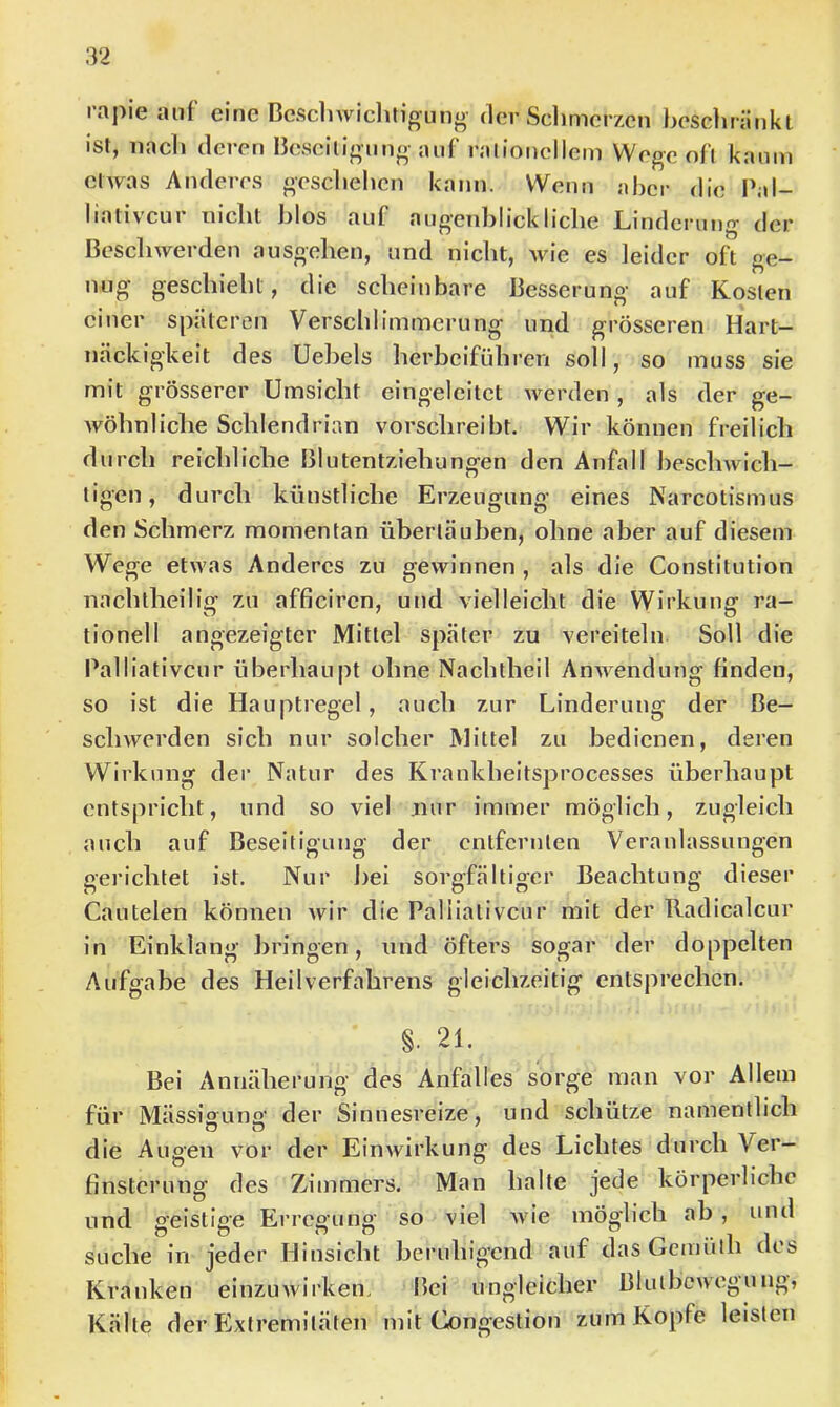 rapie auf eine Besdnviclitiguno’ der Sclimerzcn bescliränkl Ist, iiacli deren Besciligung auf ralioncllcm Wege oft kaum elwas Anderes gesclielicn kann. Wenn aber die P;d- liativcur tiicbt blos auf angenbiiekliebe Linderung der Beschwerden ausgehen, und nicht, wie es leider oft ge- nug geschieht, die scheinbare Besserung auf Kosten einer späteren Verschlimmerung und grösseren Hart- näckigkeit des Uebels herbeiführen soll, so muss sie mit grösserer Umsicht eingeleitct Averden , als der ge- wöhnliche Schlendrian vorschreibt. Wir können freilich durch reichliche Blutentziehungen den Anfall beschwich- tigen, durch künstliche Erzeugung eines Narcotismus den Schmerz momentan übertäuben, ohne aber auf diesem Wege etwas Anderes zu gewinnen , als die Constitution nachtheilig zu afficiren, und vielleicht die Wirkung ra- tionell angezeigter Mittel später zu vereiteln Soll die Palliativcur überhaupt ohne Nachtheil Anwendung finden, so ist die Hauptregel, auch zur Linderung der Be- schwerden sich nur solcher Mittel zu bedienen, deren Wirkung der Natur des Krankheitsprocesses überhaupt entspricht, und so viel nur immer möglich, zugleich auch auf Beseitigung der entfernten Veranlassungen gerichtet ist. Nur bei sorgfältiger Beachtung dieser Cautelen können wir die Palliativcur mit der Radicalcur in Einklang liringen, und öfters sogar der doppelten Aufgabe des Heilverfahrens gleichzeitig entsprechen. §. 21. Bei Annäherung des Anfalles sorge man vor Allem für Mässiouno- der Sinnesreize, und schütze namentlich die Augen vor der Einwirkung des Lichtes durch Ver- finsterung des Zimmers. Man halte jede körperliche und geistige Erregung so viel Avie möglich ab , und suche in jeder Hinsicht beruhigend auf dasGemiith des Kranken einzuwirken. Bei ungleicher Blutbcwegung, Kälte der Extremitäten mit Congestion zum Kopfe leisten