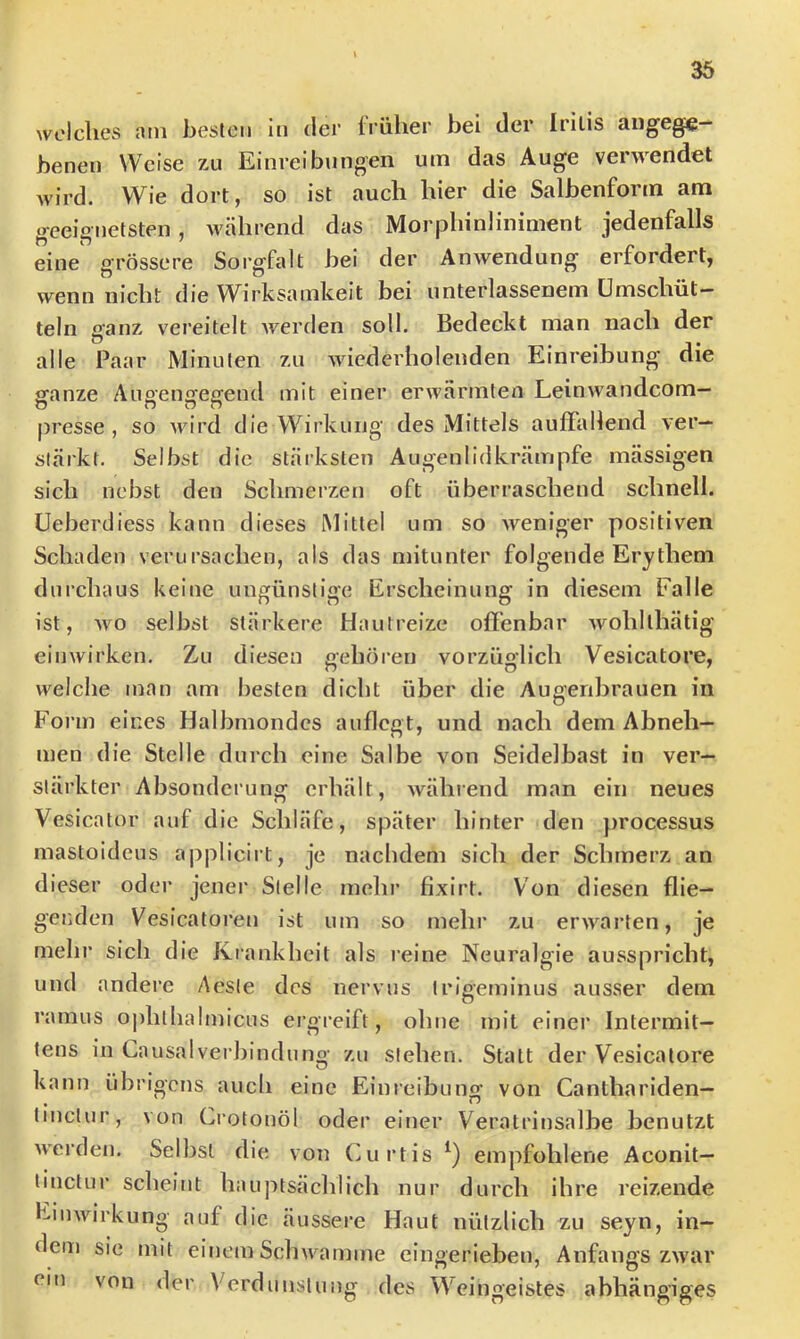 welches am besten in der früher bei der Iritis angege- benen Weise zu Einreibungen um das Auge verwendet wird. Wie dort, so ist auch hier die Salbenforin am geeignetsten, während das Morphinliniment jedenfalls eine grössere Sorgfalt bei der Anwendung erfordert, wenn nicht die W^irksamkeit bei unterlassenem ümschüt— teln ganz vereitelt werden soll. Bedeckt man nach der alle Paar Minuten zu wiederholenden Einreibung die glanze Auoenijeffend mit einer erwärmten Leinwandcom— presse, so wird die Wirkung des Mittels auffallend ver- stärkt. Selbst die stärksten Augenlidkrämpfe mässigen sich nebst den Schmerzen oft überraschend schnell, üeberdiess kann dieses Mittel um so weniger positiven Schaden verursachen, als das mitunter folgende Erythem dui’chaus keine ungünstige Erscheinung in diesem Falle ist, wo selbst stärkere Hautreize offenbar wohlthätig einwirken. Zu diesen gehören vorzüglich Vesicatore, welche man am besten dicht über die Aueeribrauen in o Form eines Halbmondes auflcgt, und nach dem Abneh- men die Stelle durch eine Salbe von Seidelbast in ver- stärkter Absonderung erhält, während man ein neues Vesicator auf die Schläfe, später hinter den processus mastoideus applicirt, je nachdem sich der Schmerz an dieser oder jener Stelle mehr fixirt. Von diesen flie- genden Vesicatoren ist um so mehr zu erwarten, je mehr sich die Krankheit als reine Neuralgie ausspricht, und andere Aeste des nervus irigeminus ausser dem ramus ojililhalmicus ergreift, ohne mit einer Intermit— tens in Causalvei binduno- 7a\ stehen. Statt der Vesicatore O kann übrigens auch eine Einreibung von Canthariden- tinctur, von Crotonöl oder einer Veratrinsalbe benutzt werden. Selbst die von Cui*tis empfohlene Aconit— tinctur scheint hauptsächlich nur durch ihre reizende Einwirkung auf die äussere Haut nützlich zu seyn, in- dem sie mit einem Schwamme eingerieben, Anfangs zwar ein von der Verdunstung des Weingeistes abhängiges
